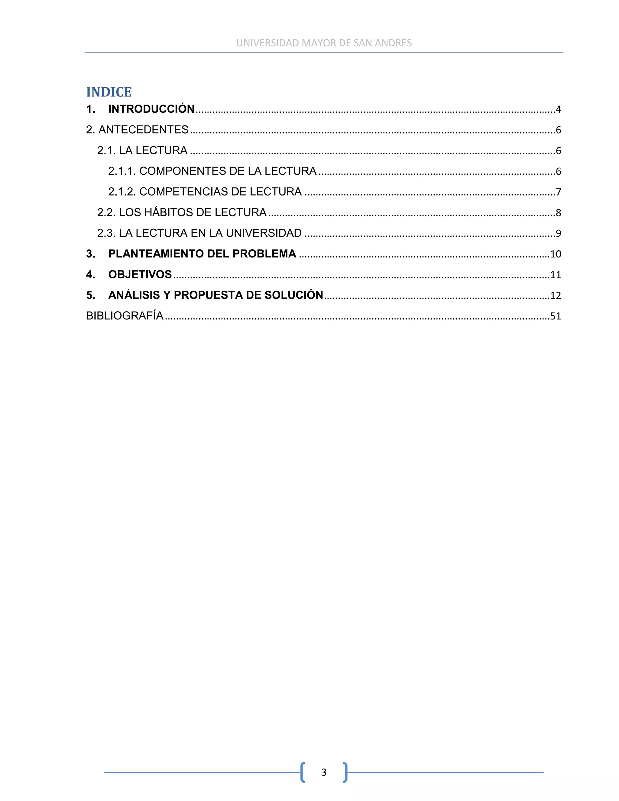 UNIVERSIDAD MAYOR DE SAN ANDRES



INDICE
1.      INTRODUCCIÓN .................................................................................................................................4
2. ANTECEDENTES ...................................................................................................................................6
     2.1. LA LECTURA ...................................................................................................................................6
        2.1.1. COMPONENTES DE LA LECTURA .....................................................................................6
        2.1.2. COMPETENCIAS DE LECTURA ..........................................................................................7
     2.2. LOS HÁBITOS DE LECTURA .......................................................................................................8
     2.3. LA LECTURA EN LA UNIVERSIDAD ..........................................................................................9
3.      PLANTEAMIENTO DEL PROBLEMA ..........................................................................................10
4.      OBJETIVOS .......................................................................................................................................11
5.      ANÁLISIS Y PROPUESTA DE SOLUCIÓN .................................................................................12
BIBLIOGRAFÍA ..........................................................................................................................................51




                                                                             3
 