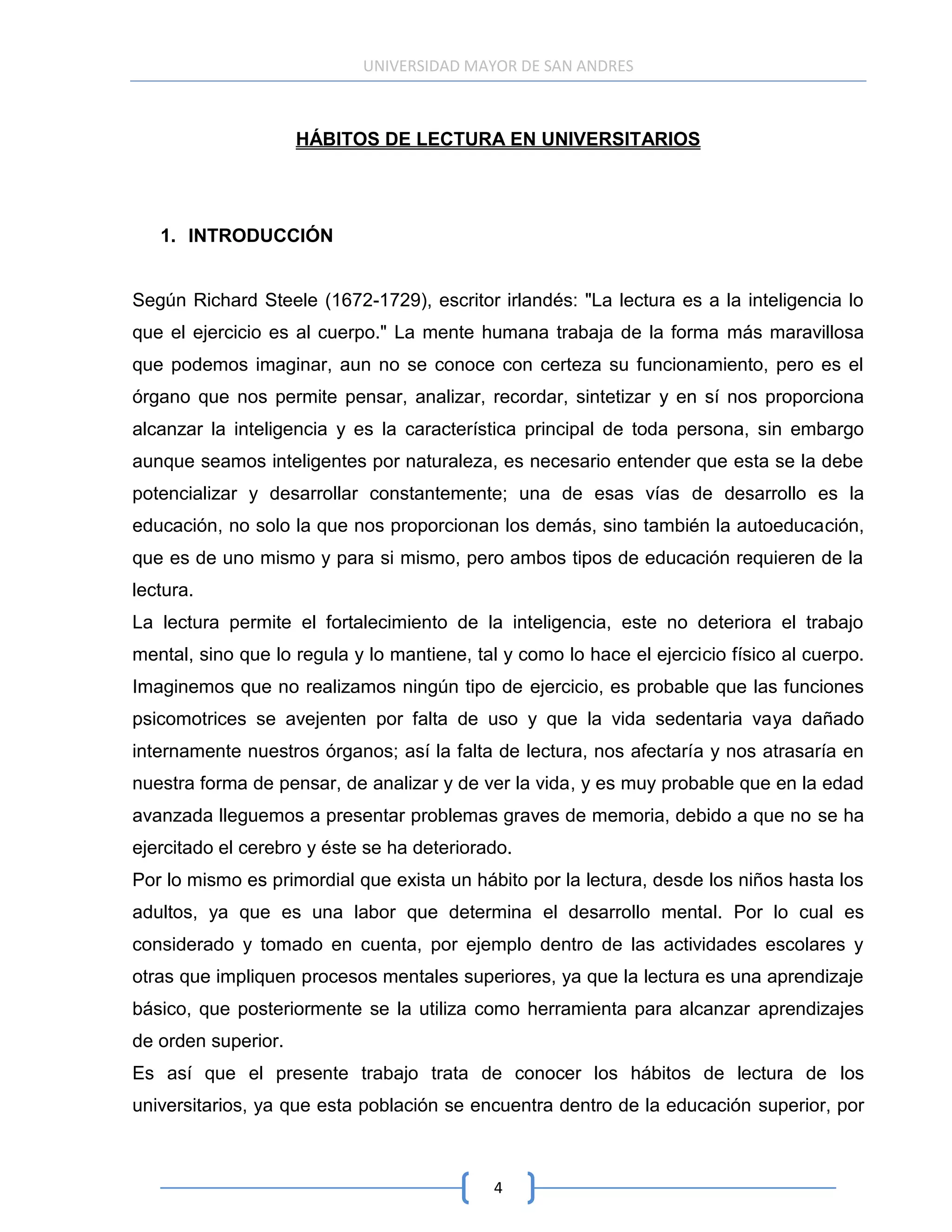 UNIVERSIDAD MAYOR DE SAN ANDRES



                     HÁBITOS DE LECTURA EN UNIVERSITARIOS




   1. INTRODUCCIÓN


Según Richard Steele (1672-1729), escritor irlandés: "La lectura es a la inteligencia lo
que el ejercicio es al cuerpo." La mente humana trabaja de la forma más maravillosa
que podemos imaginar, aun no se conoce con certeza su funcionamiento, pero es el
órgano que nos permite pensar, analizar, recordar, sintetizar y en sí nos proporciona
alcanzar la inteligencia y es la característica principal de toda persona, sin embargo
aunque seamos inteligentes por naturaleza, es necesario entender que esta se la debe
potencializar y desarrollar constantemente; una de esas vías de desarrollo es la
educación, no solo la que nos proporcionan los demás, sino también la autoeducación,
que es de uno mismo y para si mismo, pero ambos tipos de educación requieren de la
lectura.
La lectura permite el fortalecimiento de la inteligencia, este no deteriora el trabajo
mental, sino que lo regula y lo mantiene, tal y como lo hace el ejercicio físico al cuerpo.
Imaginemos que no realizamos ningún tipo de ejercicio, es probable que las funciones
psicomotrices se avejenten por falta de uso y que la vida sedentaria vaya dañado
internamente nuestros órganos; así la falta de lectura, nos afectaría y nos atrasaría en
nuestra forma de pensar, de analizar y de ver la vida, y es muy probable que en la edad
avanzada lleguemos a presentar problemas graves de memoria, debido a que no se ha
ejercitado el cerebro y éste se ha deteriorado.
Por lo mismo es primordial que exista un hábito por la lectura, desde los niños hasta los
adultos, ya que es una labor que determina el desarrollo mental. Por lo cual es
considerado y tomado en cuenta, por ejemplo dentro de las actividades escolares y
otras que impliquen procesos mentales superiores, ya que la lectura es una aprendizaje
básico, que posteriormente se la utiliza como herramienta para alcanzar aprendizajes
de orden superior.
Es así que el presente trabajo trata de conocer los hábitos de lectura de los
universitarios, ya que esta población se encuentra dentro de la educación superior, por



                                            4
 
