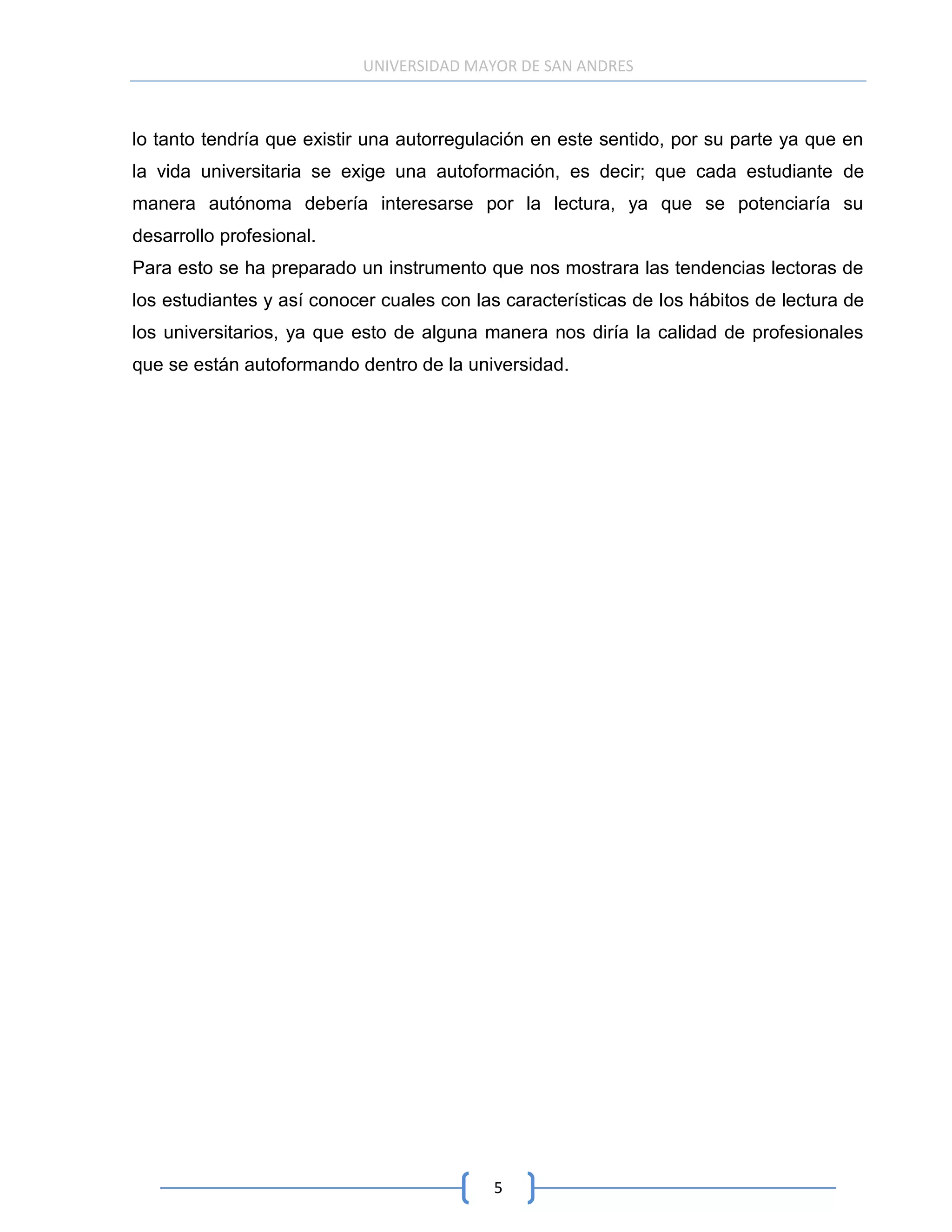 UNIVERSIDAD MAYOR DE SAN ANDRES



lo tanto tendría que existir una autorregulación en este sentido, por su parte ya que en
la vida universitaria se exige una autoformación, es decir; que cada estudiante de
manera autónoma debería interesarse por la lectura, ya que se potenciaría su
desarrollo profesional.
Para esto se ha preparado un instrumento que nos mostrara las tendencias lectoras de
los estudiantes y así conocer cuales con las características de los hábitos de lectura de
los universitarios, ya que esto de alguna manera nos diría la calidad de profesionales
que se están autoformando dentro de la universidad.




                                           5
 