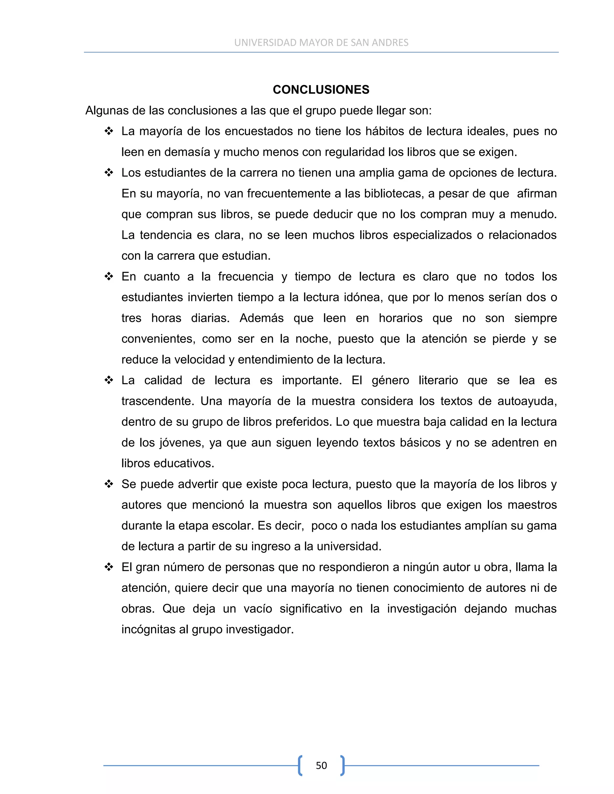 UNIVERSIDAD MAYOR DE SAN ANDRES



                                     CONCLUSIONES
Algunas de las conclusiones a las que el grupo puede llegar son:
    La mayoría de los encuestados no tiene los hábitos de lectura ideales, pues no
      leen en demasía y mucho menos con regularidad los libros que se exigen.
    Los estudiantes de la carrera no tienen una amplia gama de opciones de lectura.
      En su mayoría, no van frecuentemente a las bibliotecas, a pesar de que afirman
      que compran sus libros, se puede deducir que no los compran muy a menudo.
      La tendencia es clara, no se leen muchos libros especializados o relacionados
      con la carrera que estudian.
    En cuanto a la frecuencia y tiempo de lectura es claro que no todos los
      estudiantes invierten tiempo a la lectura idónea, que por lo menos serían dos o
      tres horas diarias. Además que leen en horarios que no son siempre
      convenientes, como ser en la noche, puesto que la atención se pierde y se
      reduce la velocidad y entendimiento de la lectura.
    La calidad de lectura es importante. El género literario que se lea es
      trascendente. Una mayoría de la muestra considera los textos de autoayuda,
      dentro de su grupo de libros preferidos. Lo que muestra baja calidad en la lectura
      de los jóvenes, ya que aun siguen leyendo textos básicos y no se adentren en
      libros educativos.
    Se puede advertir que existe poca lectura, puesto que la mayoría de los libros y
      autores que mencionó la muestra son aquellos libros que exigen los maestros
      durante la etapa escolar. Es decir, poco o nada los estudiantes amplían su gama
      de lectura a partir de su ingreso a la universidad.
    El gran número de personas que no respondieron a ningún autor u obra, llama la
      atención, quiere decir que una mayoría no tienen conocimiento de autores ni de
      obras. Que deja un vacío significativo en la investigación dejando muchas
      incógnitas al grupo investigador.




                                            50
 
