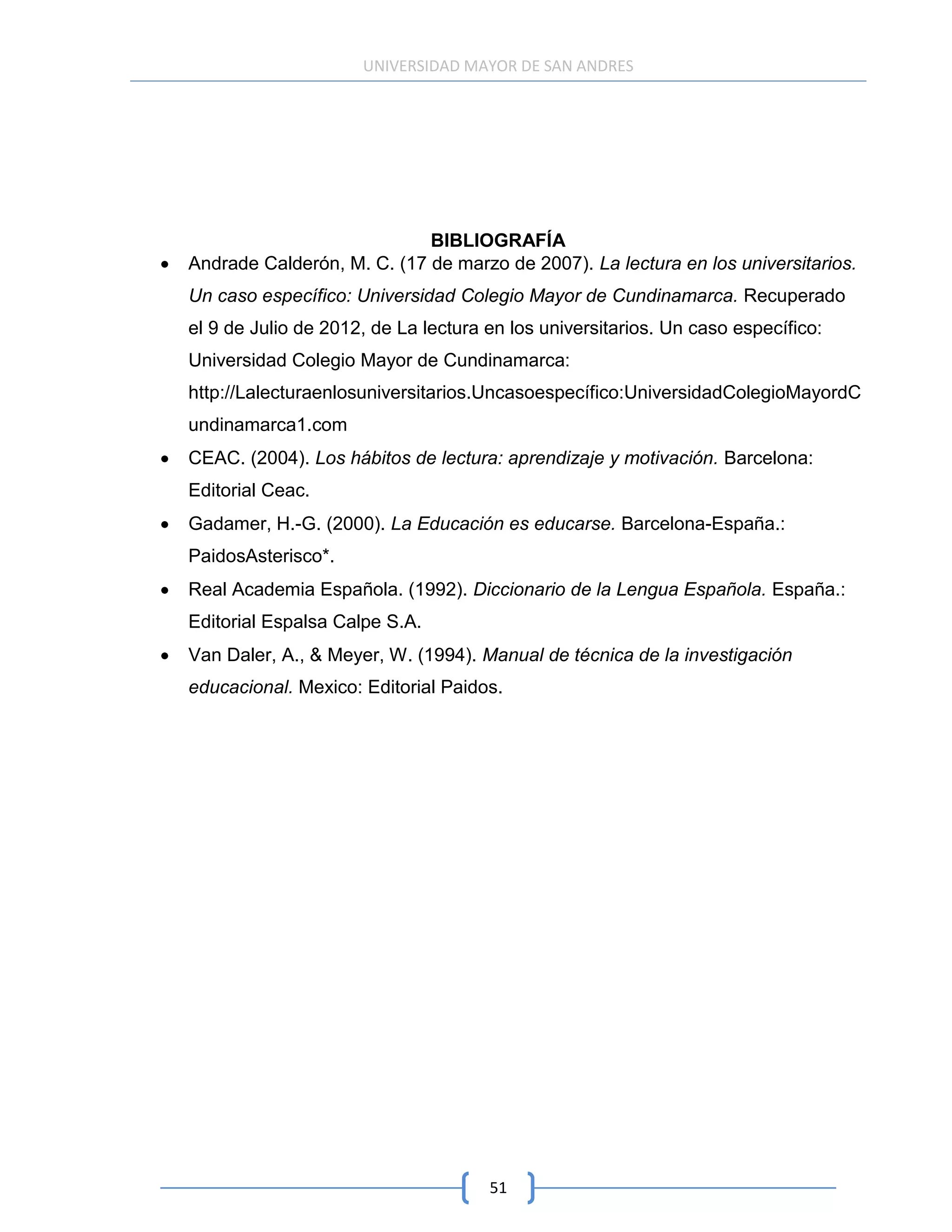 UNIVERSIDAD MAYOR DE SAN ANDRES




                            BIBLIOGRAFÍA
Andrade Calderón, M. C. (17 de marzo de 2007). La lectura en los universitarios.
Un caso específico: Universidad Colegio Mayor de Cundinamarca. Recuperado
el 9 de Julio de 2012, de La lectura en los universitarios. Un caso específico:
Universidad Colegio Mayor de Cundinamarca:
http://Lalecturaenlosuniversitarios.Uncasoespecífico:UniversidadColegioMayordC
undinamarca1.com
CEAC. (2004). Los hábitos de lectura: aprendizaje y motivación. Barcelona:
Editorial Ceac.
Gadamer, H.-G. (2000). La Educación es educarse. Barcelona-España.:
PaidosAsterisco*.
Real Academia Española. (1992). Diccionario de la Lengua Española. España.:
Editorial Espalsa Calpe S.A.
Van Daler, A., & Meyer, W. (1994). Manual de técnica de la investigación
educacional. Mexico: Editorial Paidos.




                                     51
 