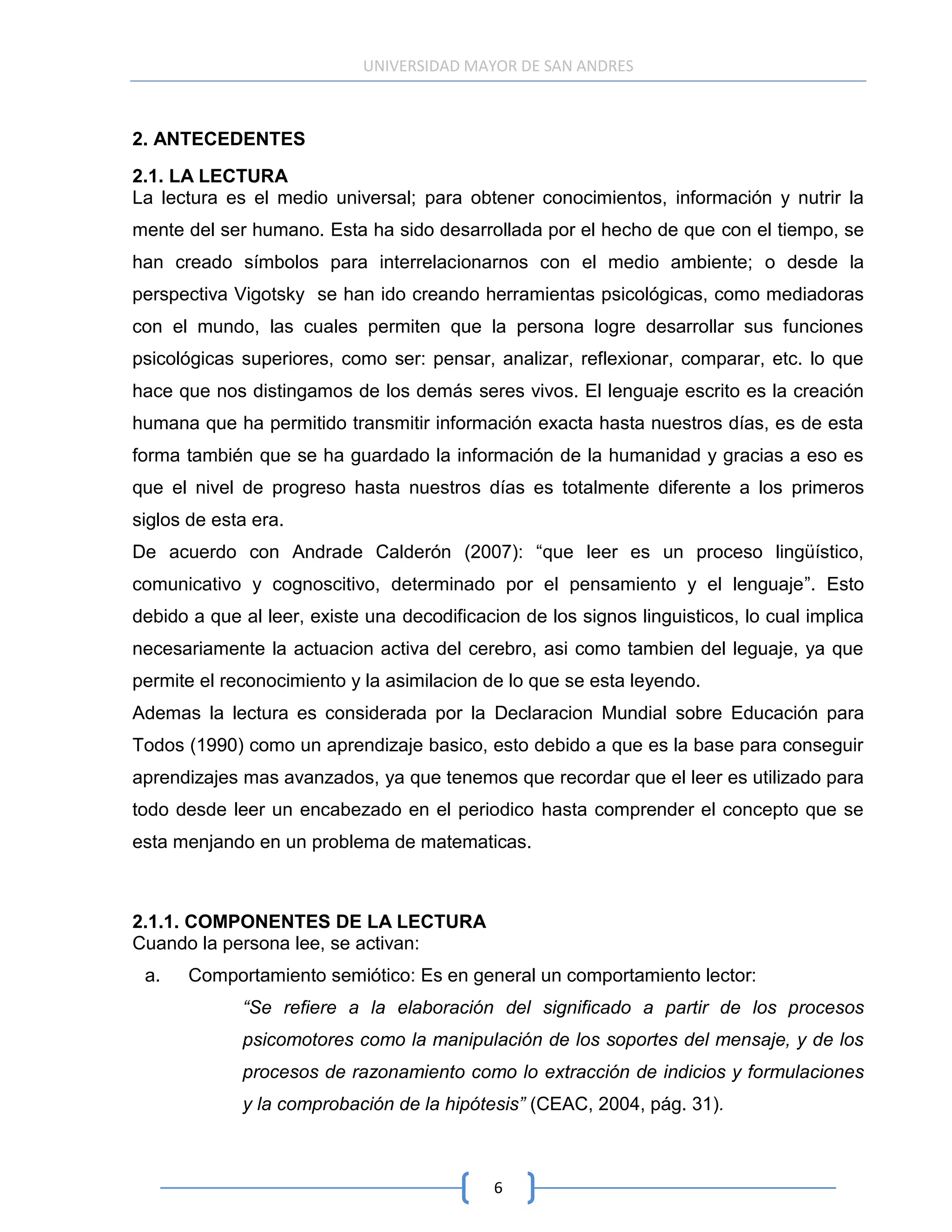 UNIVERSIDAD MAYOR DE SAN ANDRES



2. ANTECEDENTES
2.1. LA LECTURA
La lectura es el medio universal; para obtener conocimientos, información y nutrir la
mente del ser humano. Esta ha sido desarrollada por el hecho de que con el tiempo, se
han creado símbolos para interrelacionarnos con el medio ambiente; o desde la
perspectiva Vigotsky se han ido creando herramientas psicológicas, como mediadoras
con el mundo, las cuales permiten que la persona logre desarrollar sus funciones
psicológicas superiores, como ser: pensar, analizar, reflexionar, comparar, etc. lo que
hace que nos distingamos de los demás seres vivos. El lenguaje escrito es la creación
humana que ha permitido transmitir información exacta hasta nuestros días, es de esta
forma también que se ha guardado la información de la humanidad y gracias a eso es
que el nivel de progreso hasta nuestros días es totalmente diferente a los primeros
siglos de esta era.
De acuerdo con Andrade Calderón (2007): “que leer es un proceso lingüístico,
comunicativo y cognoscitivo, determinado por el pensamiento y el lenguaje”. Esto
debido a que al leer, existe una decodificacion de los signos linguisticos, lo cual implica
necesariamente la actuacion activa del cerebro, asi como tambien del leguaje, ya que
permite el reconocimiento y la asimilacion de lo que se esta leyendo.
Ademas la lectura es considerada por la Declaracion Mundial sobre Educación para
Todos (1990) como un aprendizaje basico, esto debido a que es la base para conseguir
aprendizajes mas avanzados, ya que tenemos que recordar que el leer es utilizado para
todo desde leer un encabezado en el periodico hasta comprender el concepto que se
esta menjando en un problema de matematicas.



2.1.1. COMPONENTES DE LA LECTURA
Cuando la persona lee, se activan:
 a.    Comportamiento semiótico: Es en general un comportamiento lector:
             “Se refiere a la elaboración del significado a partir de los procesos
             psicomotores como la manipulación de los soportes del mensaje, y de los
             procesos de razonamiento como lo extracción de indicios y formulaciones
             y la comprobación de la hipótesis” (CEAC, 2004, pág. 31).



                                            6
 