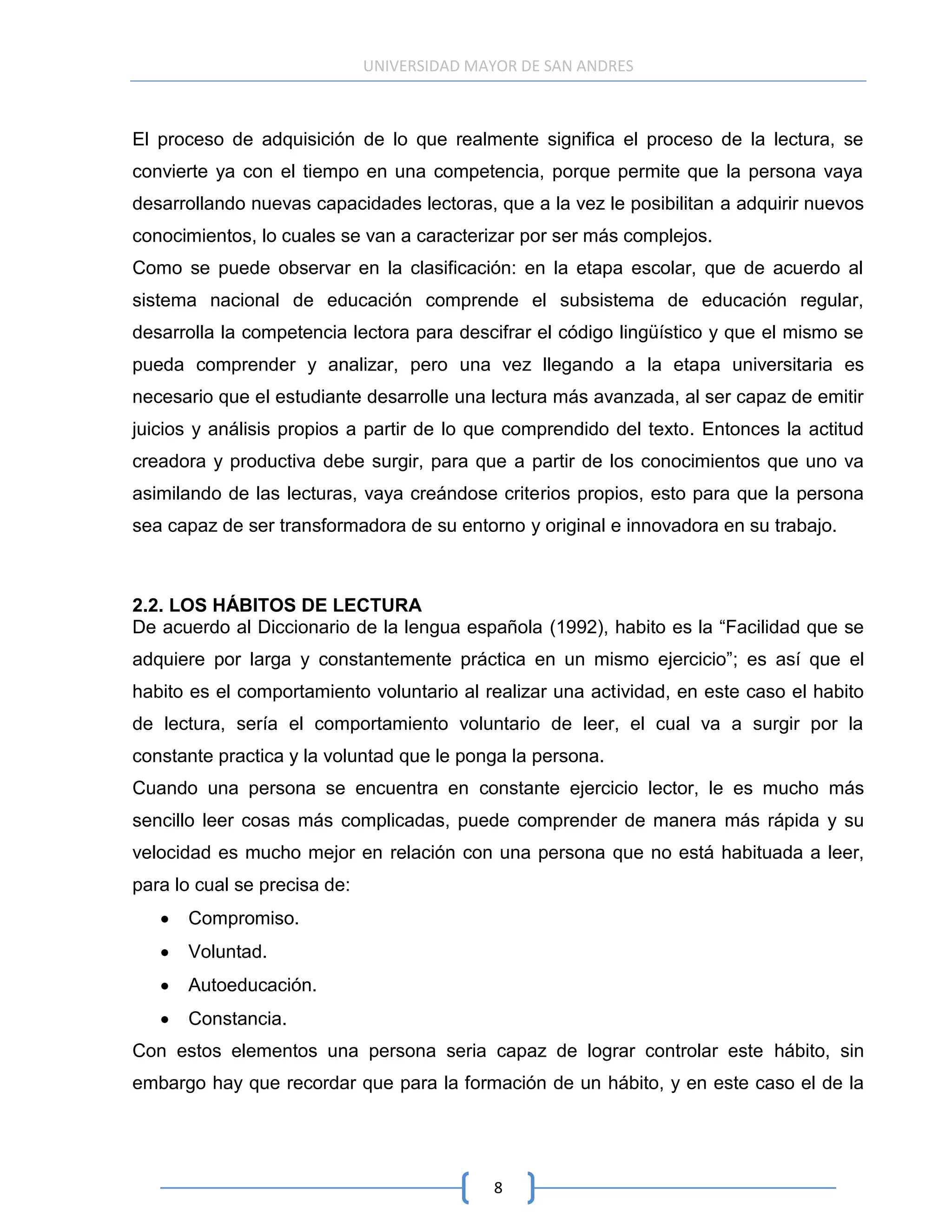 UNIVERSIDAD MAYOR DE SAN ANDRES



El proceso de adquisición de lo que realmente significa el proceso de la lectura, se
convierte ya con el tiempo en una competencia, porque permite que la persona vaya
desarrollando nuevas capacidades lectoras, que a la vez le posibilitan a adquirir nuevos
conocimientos, lo cuales se van a caracterizar por ser más complejos.
Como se puede observar en la clasificación: en la etapa escolar, que de acuerdo al
sistema nacional de educación comprende el subsistema de educación regular,
desarrolla la competencia lectora para descifrar el código lingüístico y que el mismo se
pueda comprender y analizar, pero una vez llegando a la etapa universitaria es
necesario que el estudiante desarrolle una lectura más avanzada, al ser capaz de emitir
juicios y análisis propios a partir de lo que comprendido del texto. Entonces la actitud
creadora y productiva debe surgir, para que a partir de los conocimientos que uno va
asimilando de las lecturas, vaya creándose criterios propios, esto para que la persona
sea capaz de ser transformadora de su entorno y original e innovadora en su trabajo.



2.2. LOS HÁBITOS DE LECTURA
De acuerdo al Diccionario de la lengua española (1992), habito es la “Facilidad que se
adquiere por larga y constantemente práctica en un mismo ejercicio”; es así que el
habito es el comportamiento voluntario al realizar una actividad, en este caso el habito
de lectura, sería el comportamiento voluntario de leer, el cual va a surgir por la
constante practica y la voluntad que le ponga la persona.
Cuando una persona se encuentra en constante ejercicio lector, le es mucho más
sencillo leer cosas más complicadas, puede comprender de manera más rápida y su
velocidad es mucho mejor en relación con una persona que no está habituada a leer,
para lo cual se precisa de:
      Compromiso.
      Voluntad.
      Autoeducación.
      Constancia.
Con estos elementos una persona seria capaz de lograr controlar este hábito, sin
embargo hay que recordar que para la formación de un hábito, y en este caso el de la




                                             8
 