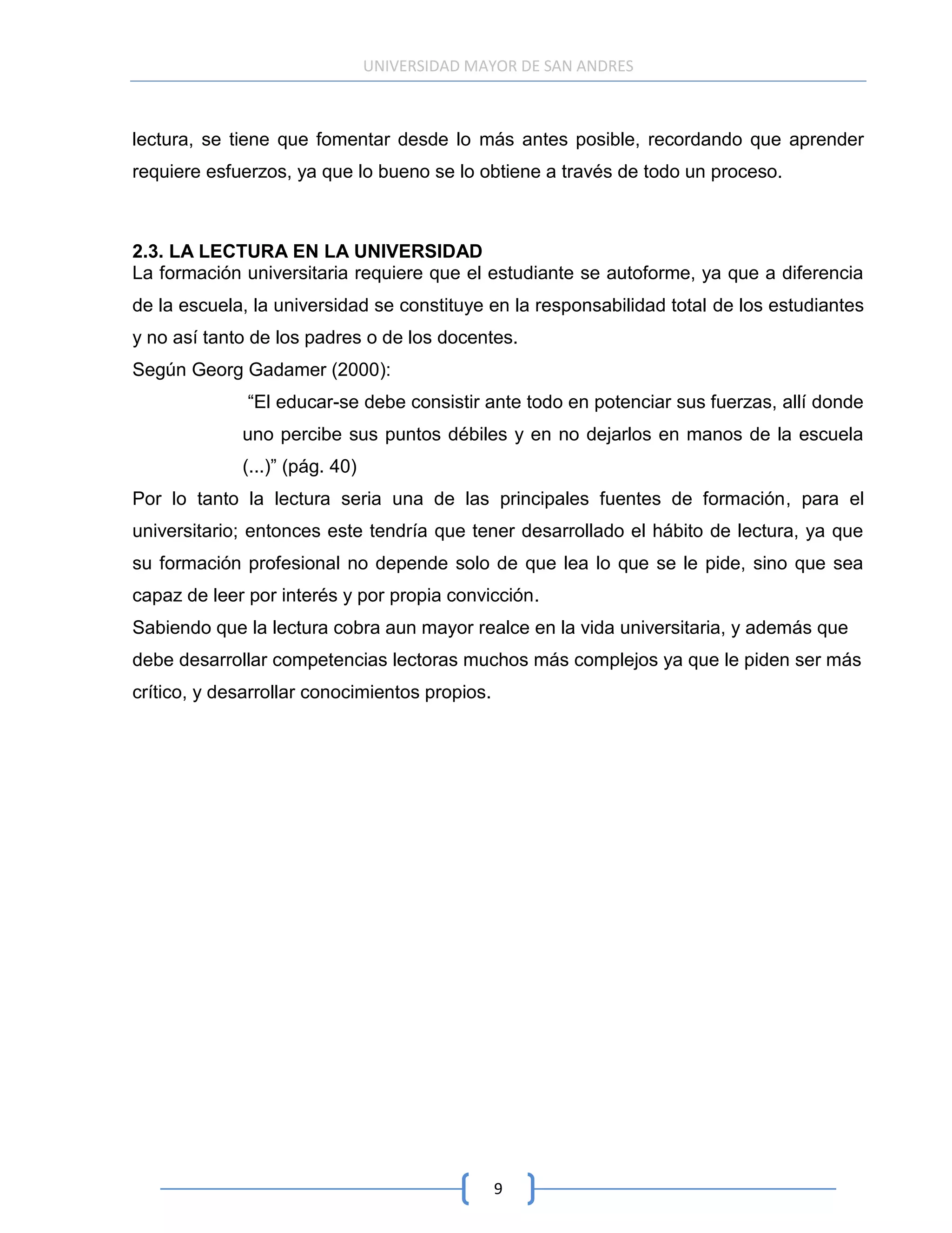 UNIVERSIDAD MAYOR DE SAN ANDRES



lectura, se tiene que fomentar desde lo más antes posible, recordando que aprender
requiere esfuerzos, ya que lo bueno se lo obtiene a través de todo un proceso.



2.3. LA LECTURA EN LA UNIVERSIDAD
La formación universitaria requiere que el estudiante se autoforme, ya que a diferencia
de la escuela, la universidad se constituye en la responsabilidad total de los estudiantes
y no así tanto de los padres o de los docentes.
Según Georg Gadamer (2000):
              “El educar-se debe consistir ante todo en potenciar sus fuerzas, allí donde
             uno percibe sus puntos débiles y en no dejarlos en manos de la escuela
             (...)” (pág. 40)
Por lo tanto la lectura seria una de las principales fuentes de formación, para el
universitario; entonces este tendría que tener desarrollado el hábito de lectura, ya que
su formación profesional no depende solo de que lea lo que se le pide, sino que sea
capaz de leer por interés y por propia convicción.
Sabiendo que la lectura cobra aun mayor realce en la vida universitaria, y además que
debe desarrollar competencias lectoras muchos más complejos ya que le piden ser más
crítico, y desarrollar conocimientos propios.




                                                9
 