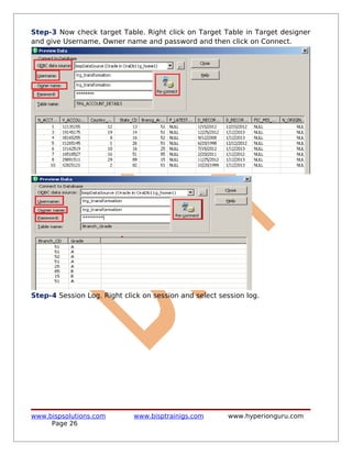 Step-3 Now check target Table. Right click on Target Table in Target designer
and give Username, Owner name and password and then click on Connect.




Step-4 Session Log. Right click on session and select session log.




www.bispsolutions.com        www.bisptrainigs.com       www.hyperionguru.com
     Page 26
 