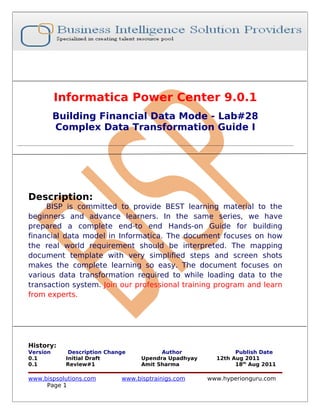 Informatica Power Center 9.0.1
          Building Financial Data Mode - Lab#28
          Complex Data Transformation Guide I




Description:
     BISP is committed to provide BEST learning material to the
beginners and advance learners. In the same series, we have
prepared a complete end-to end Hands-on Guide for building
financial data model in Informatica. The document focuses on how
the real world requirement should be interpreted. The mapping
document template with very simplified steps and screen shots
makes the complete learning so easy. The document focuses on
various data transformation required to while loading data to the
transaction system. Join our professional training program and learn
from experts.




History:
Version      Description Change          Author               Publish Date
0.1         Initial Draft          Upendra Upadhyay     12th Aug 2011
0.1         Review#1               Amit Sharma                18th Aug 2011

www.bispsolutions.com        www.bisptrainigs.com     www.hyperionguru.com
     Page 1
 