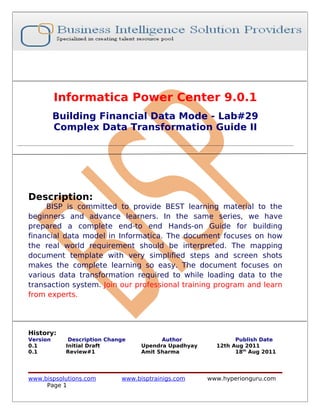 Informatica Power Center 9.0.1
          Building Financial Data Mode - Lab#29
          Complex Data Transformation Guide II




Description:
     BISP is committed to provide BEST learning material to the
beginners and advance learners. In the same series, we have
prepared a complete end-to end Hands-on Guide for building
financial data model in Informatica. The document focuses on how
the real world requirement should be interpreted. The mapping
document template with very simplified steps and screen shots
makes the complete learning so easy. The document focuses on
various data transformation required to while loading data to the
transaction system. Join our professional training program and learn
from experts.




History:
Version      Description Change          Author               Publish Date
0.1         Initial Draft          Upendra Upadhyay     12th Aug 2011
0.1         Review#1               Amit Sharma                18th Aug 2011




www.bispsolutions.com        www.bisptrainigs.com     www.hyperionguru.com
     Page 1
 