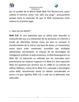 COLEGIO BELLAS ARTES
INFORMATICA

por el creador de la World Wide Web Tim Berners-Lee, quien
calificó al término como "tan sólo una jerga"- precisamente
porque tenía la intención de que la Web incorporase estos
valores en el primer lugar.

c.- Que son las Web3?
Web 3.0: Es una expresión que se utiliza para describir la
evolución del uso y la interacción de las personas en internet a
través de diferentes formas entre los que se incluyen la
transformación de la red en una base de datos, un movimiento
social hacia crear contenidos accesibles por múltiples
aplicaciones non-browser, el empuje de las tecnologías de
inteligencia artificial, la web semántica, la Web Geoespacial o la
Web 3D. La expresión es utilizada por los mercados para
promocionar las mejoras respecto a la Web 2.0. Esta expresión
Web 3.0 apareció por primera vez en 2006 en un artículo de
Jeffrey Zeldman, crítico de la Web 2.0 y asociado a tecnologías
como AJAX. Actualmente existe un debate considerable en
torno a lo que significa Web 3.0, y cuál sea la definición más
adecuada.

3

 
