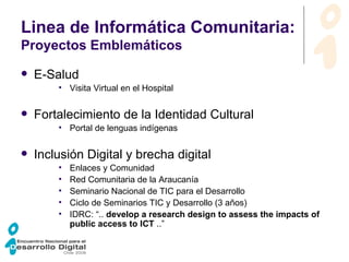 Linea de Informática Comunitaria:  Proyectos Emblemáticos E-Salud Visita Virtual en el Hospital Fortalecimiento de la Identidad Cultural Portal de lenguas indígenas Inclusión Digital y brecha digital Enlaces y Comunidad Red Comunitaria de la Araucanía Seminario Nacional de TIC para el Desarrollo Ciclo de Seminarios TIC y Desarrollo (3 años)‏ IDRC:  “..  develop a research design to assess the impacts of public access to ICT  ..” 