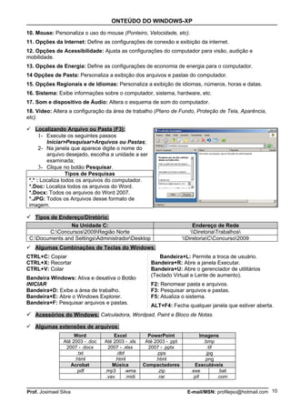 ONTEÚDO DO WINDOWS-XP

10. Mouse: Personaliza o uso do mouse (Ponteiro, Velocidade, etc).
11. Opções da Internet: Define as configurações de conexão e exibição da internet.
12. Opções de Acessibilidade: Ajusta as configurações do computador para visão, audição e
mobilidade.
13. Opções de Energia: Define as configurações de economia de energia para o computador.
14 Opções de Pasta: Personaliza a exibição dos arquivos e pastas do computador.
15. Opções Regionais e de Idiomas: Personaliza a exibição de idiomas, números, horas e datas.
16. Sistema: Exibe informações sobre o computador, sistema, hardware, etc.
17. Som e dispositivo de Áudio: Altera o esquema de som do computador.
18. Vídeo: Altera a configuração da área de trabalho (Plano de Fundo, Proteção de Tela, Aparência,
etc).

 Localizando Arquivo ou Pasta (F3):
      1- Execute os seguintes passos
         Iniciar>Pesquisar>Arquivos ou Pastas;
      2- Na janela que aparece digite o nome do
         arquivo desejado, escolha a unidade a ser
         examinada;
      3- Clique no botão Pesquisar.
                  Tipos de Pesquisas
 *.* : Localiza todos os arquivos do computador.
 *.Doc: Localiza todos os arquivos do Word.
 *.Docx: Todos os arquivos do Word 2007.
 *.JPG: Todos os Arquivos desse formato de
 imagem.

 Tipos de Endereço/Diretório:
                Na Unidade C:                                                 Endereço de Rede
        C:Concursos2009Região Norte                                       DiretoriaTrabalhos
 C:Documents and SettingsAdministradorDesktop                         DiretoriaCConcurso2009
 Algumas Combinações de Teclas do Windows:
CTRL+C: Copiar                                              Bandeira+L: Permite a troca de usuário.
CTRL+X: Recortar                                         Bandeira+R: Abre a janela Executar.
CTRL+V: Colar                                            Bandeira+U: Abre o gerenciador de utilitários
                                                         (Teclado Virtual e Lente de aumento).
Bandeira Windows: Ativa e desativa o Botão
INICIAR                                                  F2: Renomear pasta e arquivos.
Bandeira+D: Exibe a área de trabalho.                    F3: Pesquisar arquivos e pastas.
Bandeira+E: Abre o Windows Explorer.                     F5: Atualiza o sistema.
Bandeira+F: Pesquisar arquivos e pastas.
                                                         ALT+F4: Fecha qualquer janela que estiver aberta.
 Acessórios do Windows: Calculadora, Wordpad, Paint e Bloco de Notas.

 Algumas extensões de arquivos:
                     Word              Excel            PowerPoint                Imagens
                Até 2003 - .doc   Até 2003 - .xls      Até 2003 - .ppt              .bmp
                 2007 - .docx       2007 - .xlsx        2007 - .pptx                   .tif
                       .txt              .dbf               .pps                      .jpg
                     .html              .html               .html                    .png
                   Acrobat            Música          Compactadores           Executáveis
                      .pdf        .mp3       .wma            .zip           .exe             .bat
                                   .vav       .midi          .rar            .pif           .com


Prof. Josimael Silva                                                       E-mail/MSN: profilejso@hotmail.com 10
 