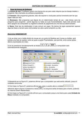 ONTEÚDO DO WINDOWS-XP

 Tipos de licença de Software:
1. Licença de uso: O software requer uma licença de uso para cada máquina que se deseja instalar o
programa. São chamados de software proprietários.
2. Freeware: São programas gratuitos, eles não expiram e você pode usá-los livremente sem ter que
pagar nada por isso.
3. Shareware: São programas que depois de um determinado tempo de uso - este tempo varia de
programa para programa - perde algumas ou todas as suas funcionalidades. Após este período você
deve apagá-lo do computador ou registrá-lo através do pagamento de uma taxa ao desenvolvedor.
4. Demo: Este tipo de distribuição é mais comum em jogos. Os demos de jogos apresentam apenas
algumas fases e servem para você analisar se vale a pena comprá-lo ou não.


Exercícios WINDOWS XP:

1) Ao se clicar com o botão direito do mouse em um ponto do Desktop sem ícones ou botões, será
exibida uma lista de opções, entre as quais a opção Propriedades, que permite, entre outras ações,
alterar propriedades de vídeo.

2) Ao se pressionar simultaneamente as teclas       ,       e       , o computador será
automaticamente desligado.




                                                Figura:01

3) Baseando-se na Figura:01, podemos afirmar que o computador que está sendo utilizado, possui 6
unidades removíveis.
4) Com base na Figura:01, podemos afirmar que, caso o usuário abra a unidade                  ,
selecione algum arquivo e pressione a tecla        , os arquivos serão enviados para a lixeira, podendo
os mesmos serem Restaurados.
5) Com base na Figura:01, é correto afirmar que o computador possui uma lixeira para cada Unidade de
Disco instalada no computador.




Prof. Josimael Silva                                              E-mail/MSN: profilejso@hotmail.com 11
 