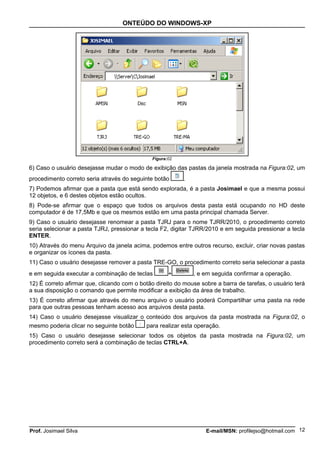 ONTEÚDO DO WINDOWS-XP




                                              Figura:02

6) Caso o usuário desejasse mudar o modo de exibição das pastas da janela mostrada na Figura:02, um
procedimento correto seria através do seguinte botão      .
7) Podemos afirmar que a pasta que está sendo explorada, é a pasta Josimael e que a mesma possui
12 objetos, e 6 destes objetos estão ocultos.
8) Pode-se afirmar que o espaço que todos os arquivos desta pasta está ocupando no HD deste
computador é de 17,5Mb e que os mesmos estão em uma pasta principal chamada Server.
9) Caso o usuário desejasse renomear a pasta TJRJ para o nome TJRR/2010, o procedimento correto
seria selecionar a pasta TJRJ, pressionar a tecla F2, digitar TJRR/2010 e em seguida pressionar a tecla
ENTER.
10) Através do menu Arquivo da janela acima, podemos entre outros recurso, excluir, criar novas pastas
e organizar os ícones da pasta.
11) Caso o usuário desejasse remover a pasta TRE-GO, o procedimento correto seria selecionar a pasta
e em seguida executar a combinação de teclas         +        , e em seguida confirmar a operação.
12) É correto afirmar que, clicando com o botão direito do mouse sobre a barra de tarefas, o usuário terá
a sua disposição o comando que permite modificar a exibição da área de trabalho.
13) É correto afirmar que através do menu arquivo o usuário poderá Compartilhar uma pasta na rede
para que outras pessoas tenham acesso aos arquivos desta pasta.
14) Caso o usuário desejasse visualizar o conteúdo dos arquivos da pasta mostrada na Figura:02, o
mesmo poderia clicar no seguinte botão    para realizar esta operação.
15) Caso o usuário desejasse selecionar todos os objetos da pasta mostrada na Figura:02, um
procedimento correto será a combinação de teclas CTRL+A.




Prof. Josimael Silva                                               E-mail/MSN: profilejso@hotmail.com 12
 