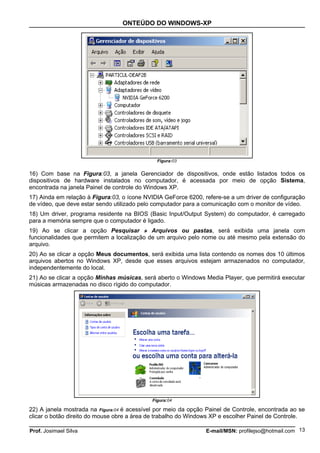 ONTEÚDO DO WINDOWS-XP




                                               Figura:03


16) Com base na Figura:03, a janela Gerenciador de dispositivos, onde estão listados todos os
dispositivos de hardware instalados no computador, é acessada por meio de opção Sistema,
encontrada na janela Painel de controle do Windows XP.
17) Ainda em relação à Figura:03, o ícone NVIDIA GeForce 6200, refere-se a um driver de configuração
de vídeo, que deve estar sendo utilizado pelo computador para a comunicação com o monitor de vídeo.
18) Um driver, programa residente na BIOS (Basic Input/Output System) do computador, é carregado
para a memória sempre que o computador é ligado.
19) Ao se clicar a opção Pesquisar » Arquivos ou pastas, será exibida uma janela com
funcionalidades que permitem a localização de um arquivo pelo nome ou até mesmo pela extensão do
arquivo.
20) Ao se clicar a opção Meus documentos, será exibida uma lista contendo os nomes dos 10 últimos
arquivos abertos no Windows XP, desde que esses arquivos estejam armazenados no computador,
independentemente do local.
21) Ao se clicar a opção Minhas músicas, será aberto o Windows Media Player, que permitirá executar
músicas armazenadas no disco rígido do computador.




                                             Figura:04

22) A janela mostrada na Figura:04 é acessível por meio da opção Painel de Controle, encontrada ao se
clicar o botão direito do mouse obre a área de trabalho do Windows XP e escolher Painel de Controle.

Prof. Josimael Silva                                            E-mail/MSN: profilejso@hotmail.com 13
 