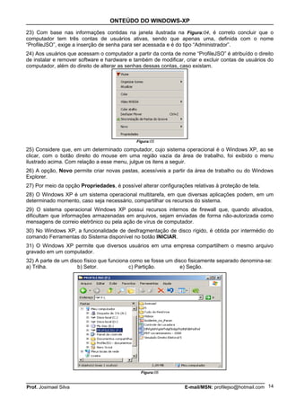 ONTEÚDO DO WINDOWS-XP

23) Com base nas informações contidas na janela ilustrada na Figura:04, é correto concluir que o
computador tem três contas de usuários ativas, sendo que apenas uma, definida com o nome
“ProfileJSO”, exige a inserção de senha para ser acessada e é do tipo “Administrador”.
24) Aos usuários que acessam o computador a partir da conta de nome “ProfileJSO” é atribuído o direito
de instalar e remover software e hardware e também de modificar, criar e excluir contas de usuários do
computador, além do direito de alterar as senhas dessas contas, caso existam.




                                              Figura:05

25) Considere que, em um determinado computador, cujo sistema operacional é o Windows XP, ao se
clicar, com o botão direito do mouse em uma região vazia da área de trabalho, foi exibido o menu
ilustrado acima. Com relação a esse menu, julgue os itens a seguir.
26) A opção, Novo permite criar novas pastas, acessíveis a partir da área de trabalho ou do Windows
Explorer.
27) Por meio da opção Propriedades, é possível alterar configurações relativas à proteção de tela.
28) O Windows XP é um sistema operacional multitarefa, em que diversas aplicações podem, em um
determinado momento, caso seja necessário, compartilhar os recursos do sistema.
29) O sistema operacional Windows XP possui recursos internos de firewall que, quando ativados,
dificultam que informações armazenadas em arquivos, sejam enviadas de forma não-autorizada como
mensagens de correio eletrônico ou pela ação de vírus de computador.
30) No Windows XP, a funcionalidade de desfragmentação de disco rígido, é obtida por intermédio do
comando Ferramentas do Sistema disponível no botão INICIAR.
31) O Windows XP permite que diversos usuários em uma empresa compartilhem o mesmo arquivo
gravado em um computador.
32) A parte de um disco físico que funciona como se fosse um disco fisicamente separado denomina-se:
a) Trilha.           b) Setor.             c) Partição.         e) Seção.




                                                Figura:06


Prof. Josimael Silva                                              E-mail/MSN: profilejso@hotmail.com 14
 