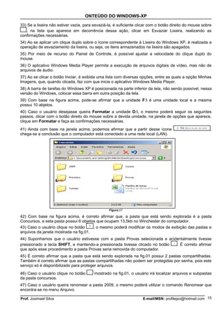 ONTEÚDO DO WINDOWS-XP

33) Se a lixeira não estiver vazia, para esvaziá-la, é suficiente clicar com o botão direito do mouse sobre
   , na lista que aparece em decorrência dessa ação, clicar em Esvaziar Lixeira, realizando as
confirmações necessárias.
34) Ao se aplicar um clique duplo sobre o ícone correspondente à Lixeira do Windows XP, é realizada a
operação de esvaziamento da lixeira, ou seja, os itens armazenados na lixeira são apagados.
35) Por meio de recurso do Painel de Controle, é possível ajustar a velocidade do clique duplo do
mouse.
36) O aplicativo Windows Media Player permite a execução de arquivos digitais de vídeo, mas não de
arquivos de áudio.
37) Ao se clicar o botão Iniciar, é exibida uma lista com diversas opções, entre as quais a opção Minhas
Imagens, que, quando clicada, faz com que inicie o aplicativo Windows Media Player.
38) A barra de tarefas do Windows XP é posicionada na parte inferior da tela, não sendo possível, nessa
versão do Windows, colocar essa barra em outra posição da tela.
39) Com base na figura acima, pode-se afirmar que a unidade F: é uma unidade local e a mesma
possui 10 abjetos.
40) Caso o usuário desejasse queira Formatar a unidade D:, o mesmo poderá seguir os seguintes
passos, clicar com o botão direito do mouse sobre a devida unidade, na janela de opções que aparece,
clique em Formatar e faça as confirmações necessárias.
41) Ainda com base na janela acima, podemos afirmar que a partir desse ícone                              ,
chega-se a conclusão que o computador está conectado a uma rede local (LAN).




                                                 Figura:07

42) Com base na figura acima, é correto afirmar que, a pasta que está sendo explorada é a pasta
Concursos, e esta pasta possui 6 objetos que ocupam 13,5kb no Winchester do computador.
43) Caso o usuário clique no botão     , o mesmo poderá modificar os modos de exibição das pastas e
arquivos da janela mostrada na fig.01.
44) Suponhamos que o usuário estivesse com a pasta Provas selecionada e acidentalmente tivesse
pressionado a tecla SHIFT, e mantendo-a pressionada tivesse clicado no botão . É correto afirmar
que após esse procedimento a pasta Provas seria removida do computador.
45) É correto afirmar que a pasta que está sendo explorada na fig.01 possui 2 pastas compartilhadas.
Também é correto afirmar que as pastas compartilhadas não podem ser protegidas por senha, pois este
serviço só é disponibilizado para proteger arquivos.
46) Caso o usuário clique no botão       mostrado na fig.01, o usuário irá localizar arquivos e subpastas
da pasta concursos.
47) Caso o usuário queira renomear a pasta 2009, o mesmo poderá utilizar o comando Renomear que
encontra-se no menu Arquivo.

Prof. Josimael Silva                                                E-mail/MSN: profilejso@hotmail.com 15
 