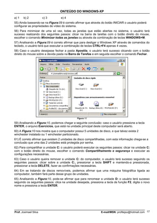 ONTEÚDO DO WINDOWS-XP

a) 1   b) 2            c) 3        e) 4
55) Ainda baseando-se na Figura:09 é correto afirmar que através do botão INICIAR o usuário poderá
configurar as propriedades de vídeo do sistema.
56) Para minimizar de uma só vez, todas as janelas que estão abertas no sistema, o usuário terá
sucesso realizando dos seguintes passos: clicar na barra de tarefas com o botão direito do mouse,
escolher o comando Minimizar todas as janelas ou através da combinação de teclas WINDOWS+M.
57) Analisando a Figura:09 é correto afirmar que para desligar o Windows XP através de comandos do
teclado, o usuário terá que executar a combinação de teclas CTRL+F4 apenas 4 vezes.
58) Caso o usuário desejasse fechar a pasta Apostila, o usuário terá sucesso clicando com o botão
direito do mouse sobre a devida pasta na Barra de Tarefas e em seguida escolher o comando Fechar.




                                               Figura:10

59) Analisando a Figura:10, podemos chegar a seguinte conclusão: caso o usuário pressione a tecla
ENTER, o arquivo Exercícios, que está na unidade principal deste computador será aberto.
60) A Figura:10 nos mostra que o computador possui 5 unidades de disco, e que talvez exista 2
winchester instalado ou 1 winchester particionado.
61) É correto afirmar que existem 2 unidades de disco compartilhadas, com esta informação chega-se a
conclusão que uma das 2 unidades está protegida por senha.
62) Para compartilhar a unidade C: o usuário poderá executar os seguintes passos: clicar na unidade C:
com o botão direito do mouse, escolher o comando Compartilhamento e segurança e executar as
configurações necessárias.
63) Caso o usuário queira remover a unidade C: do computador, o usuário terá sucesso seguindo os
seguintes passos: clicar sobre a unidade C:, pressionar a tecla SHIFT e mantendo-a pressionada,
pressionar a tecla DELETE, fazer as confirmações necessárias.
64) Em se tratando de discos removíveis, podemos afirmar que uma máquina fotográfica ligada ao
computador, também fará parte desse grupo de unidades.
65) Analisando a Figura:10, pode-se afirmar que para renomear a unidade D: o usuário terá sucesso
seguindo os seguintes passos: clica na unidade desejada, pressiona a tecla de função F2, digita o novo
nome e pressiona a tecla ENTER.




Prof. Josimael Silva                                             E-mail/MSN: profilejso@hotmail.com 17
 