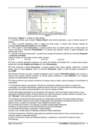 ONTEÚDO DO WINDOWS-XP




                                               Figura:11

66) Analise a Figura:11 e julgue os itens abaixo.
I – É correto afirmar que a pasta “Pastas Gerais” está sendo explorada, e que a mesma possui 21
objetos.
II – Caso o usuário desejasse exibir o objeto que está oculto, o mesmo terá sucesso através do
comando Exibir arquivos ocultos do menu Exibir.
III – Para ocultar a pasta Concursos, o usuário poderá clicar na devida pasta com o botão direito do
mouse, escolher o comando Propriedades e na janela que aparece marcar a opção desejada, por
último clicar no OK.
IV – Quando uma pasta está oculta, o usuário não conseguirá localizá-la através do comando Pesquisar
» Arquivos ou Pastas.
Indique a opção em que todas os itens estão corretos.
a) I e III            b) I e IV             c) II e III        e) II e IV
67) Caso o usuário desejasse configurar os modos de exibição do Windows XP, o usuário terá sucesso
através do comando Opções de Pastas do menu Ferramentas.
68) Para renomear a pasta Concursos, o usuário poderá entre outras opções, selecionar a devida
pasta, clicar no menu Arquivo, clicar no comando Renomear, digitar o nome da pasta e pressionar a
tecla END.
69) Podemos afirmar que caso o usuário desejasse enviar a pasta “Informática Geral” para a lixeira, o
mesmo terá sucesso apenas clicando na devida pasta, pressionar a tecla DELETE e em seguida
executar as confirmações necessárias.
70) Pode-se afirmar que quando enviamos um arquivo para a lixeira, abre-se espaço no winchester do
computador.
71) O Windows Explorer acompanha o Windows e é bastante utilizado por todos os usuários de
computador. Com estas informações, podemos afirmar que ele é um gerenciador de dados gravados,
que permite-nos realizar várias operações com arquivos, pastas e discos.
72) As informações gravadas em computadores são arquivos, termo que hoje é muito comum e cujo
significado é bastante simples. Pode-se afirmar que, além de arquivos, existem também as pastas, que
são “Gavetas” onde podemos guardar arquivos e outras pastas.
73) O Sistema operacional Windows guarda as configurações de data e hora para manter sempre o
usuário informado. Algumas vezes estas configurações são alteradas por problemas técnicos. Para
alterar a hora e a data do computador, caso estejam incorretas, devo:
a) Ir ao Painel de Controle e, em seguida, na opção Configurações Regionais.
b) Efetuar um clique duplo na hora apresentada na área de notificação
c) Ir ao Painel de Controle e selecionar a opção Relógio
d) Clicar com o botão direito no desktop e escolher Acertar Data/Hora
74) Para formatarmos o PenDrive (operação que realizamos para deixá-lo limpo e pronto para uso),
devemos utilizar os seguintes passos:
a) Clicar no PenDrive, dentro do Windows Explorer, e selecionar o comando Formatar do menu
Ferramentas.

Prof. Josimael Silva                                             E-mail/MSN: profilejso@hotmail.com 18
 
