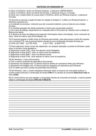 ONTEÚDO DO WINDOWS-XP

b) Clicar no PenDrive, dentro do Windows Explorer, e selecionar LIMPAR DISCO
c) Clicar no PenDrive, dentro do Painel de Controle, e selecionar Arquivo / Formatar
d) Clicar com o botão direito do mouse sobre o PenDrive, dentro do Windows Explorer, e selecionar
Formatar.
75) Quando se executa a opção formatar em relação à Unidade C: no Menu do Windows Explorer, o
Windows responde com:
a) A proibição do processo, indicando que não é possível realizá-lo, pois se trata de uma unidade
principal.
b) A imediata gravação dos dados presentes no disco para recuperação posterior
c) Uma caixa de diálogo, perguntando se o disquete está no Drive para ser utilizado como unidade de
Backup dos dados.
d) A abertura da caixa de diálogo para perguntar informações sobre a formatação, como o tamanho do
disco, rótulo do mesmo, tipo da formatação, etc.
76) É possível acessar o botão Iniciar do Windows pelo teclado, caso este possua a tecla Win (aquela
com o símbolo     ), mas é possível fazê-lo através de uma combinação de teclas formada por:
a) CTRL+ALT+DEL b) CTRL+ESC                c) ALT+TAB d) SHIFT+F3
77) Para selecionar vários ícones não adjacentes, em qualquer aplicação ou janela do Windows, basta
clicar no primeiro ícone desejado e:
a) Segurando a tecla CTRL, clicar nos demais ícones desejados.
b) Segurando a tecla SHIFT, clicar no último ícone da seqüência.
c) Segurando a tecla SHIFT, clicar nos demais ícones.
d) Segurando a tecla CTRL, clicar apenas no último ícone da seqüência.
78) No Windows, o menu Documentos:
a) Tem o mesmo conteúdo da pasta Meus Documentos
b) Apresenta uma listagem dos 15 últimos arquivos abertos em aplicativos feitos para Windows
c) Apresenta uma listagem dos 15 últimos arquivos apagados em aplicativos para Windows
d) É um atalho que abre a janela da pasta Meus Documentos
79) No Windows, caso o usuário desejasse selecionar todos os arquivos de uma pasta qualquer, o
usuário poderá executar a combinação de teclas CTRL+T ou através do comando Selecionar tudo do
menu Exibir.
80) É correto afirmar que para desligar o computador através de comandos do teclado, o mesmo poderá
utilizar a combinação de teclas CTRL+ALT+DELETE.




Prof. Josimael Silva                                              E-mail/MSN: profilejso@hotmail.com 19
 