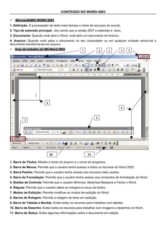 CONTEÚDO DO WORD-2003

 Microsoft(MS) WORD 2003
1. Definição: O processador de texto mais famoso e cheio de recursos do mundo.
2. Tipo de extensão principal: .doc sendo que a versão 2007 a extensão é .docx.
3. Documento: Quando você abre o Word, você abre um documento em branco.
4. Arquivo: Quando você salva o documento no seu computador ou em qualquer unidade removível o
documento transforma-se em arquivo.
 Área de trabalho do MS-Word 2003                 1              2     3        4   5




                          6
                                                                                 8


                                                              9
          7




                              10                       11

1. Barra de Títulos: Mostra o nome do arquivo e o nome do programa.
2. Barra de Menus: Permite que o usuário tenha acesso a todos os recursos do Word 2003.
3. Barra Padrão: Permite que o usuário tenha acesso aos recursos méis usados.
4. Barra de Formatação: Permite que o usuário tenha acesso aos comandos de formatação do Word.
5. Botões de Controle: Permite que o usuário Minimize, Maximize-Restaure e Feche o Word.
6. Réguas: Permite que o usuário altere as margens e recuo de textos.
7. Modos de Exibição: Permite modificar os modos de exibição do Word.
8. Barras de Rolagem: Permite a rolagem do texto em exibição.
9. Barra de Tabelas e Bordas: Exibe todos os recursos para trabalhar com tabelas.
10. Barra de Desenho: Exibe todos os recursos para trabalhar com imagens e desenhos no Word.
11. Barra de Status: Exibe algumas informações sobre o documento em edição.
 