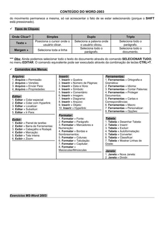 CONTEÚDO DO WORD-2003

do movimento permanece a mesma, só vai acrescentar o fato de se estar selecionando (porque o SHIFT
está pressionado).

 Tipos de Cliques:

 Onde Clicar?              Simples                        Duplo                        Triplo
                   Posiciona o cursor onde o     Seleciona a palavra onde         Seleciona todo o
    Texto »
                         usuário clicar.             o usuário clicou.               parágrafo.
                                                     Seleciona todo o             Seleciona todo o
   Margem »           Seleciona toda a linha
                                                        parágrafo.                  documento.

*** Obs: Ainda podemos selecionar todo o texto do documento através do comando SELECIONAR TUDO,
no menu EDITAR. O comando equivalente pode ser executado através da combinação de teclas CTRL+T.

 Comandos dos Menus:

 Arquivo:                            Inserir:                          Ferramentas:
 1. Arquivo » Permissão:             1. Inserir » Quebra:              1. Ferramentas » Ortografia e
 2. Arquivo » Versões:               2. Inserir » Número de Páginas:   Gramática:
 3. Arquivo » Enviar Para:           3. Inserir » Data e Hora:         2. Ferramentas » Idioma:
 4. Arquivo » Propriedades:          4. Inserir » Símbolo:             3. Ferramentas » Contar Palavras:
                                     5. Inserir » Comentário:          4. Ferramentas » Proteger
 Editar:                             6. Inserir » Imagem:              Documentos:
 1. Editar » Colar especial:         7. Inserir » Diagrama:            5. Ferramentas » Cartas e
 2. Editar » Colar com Hyperlink:    8. Inserir » Arquivo:             Correspondências:
 3. Editar » Localizar:              9. Inserir » Objeto:              6. Ferramentas » Macro:
 4. Editar » Substituir:             10. Inserir » Hyperlink:          7. Ferramentas » Personalizar:
 5. Editar » Ir Para:                                                  8. Ferramentas » Opções:
                                     Formatar:
 Exibir:                             1. Formatar » Fonte:              Tabela:
 1. Exibir » Painel de tarefas:      2. Formatar » Parágrafo:          1. Tabela » Desenhar Tabela:
 2. Exibir » Barra de Ferramentas:   3. Formatar » Marcadores e        2. Tabela » Inserir:
 3. Exibir » Cabeçalho e Rodapé:     Numeração:                        3. Tabela » Excluir:
 4. Exibir » Marcação:               4. Formatar » Bordas e            4. Tabela » Autoformatação:
 5. Exibir » Tela Inteira:           Sombreamentos:                    5. Tabela » Converter:
 6. Exibir » Zoom:                   5. Formatar » Colunas:            6. Tabela » Classificar:
                                     6. Formatar » Tabulação:          7. Tabela » Mostrar Linhas de
                                     7. Formatar » Capitular:          Grade:
                                     8. Formatar »
                                     Maiúsculas/Minúsculas             Janela:
                                                                       1. Janela » Nova Janela:
                                                                       2. Janela » Dividir:




Exercícios MS-Word 2003:
 