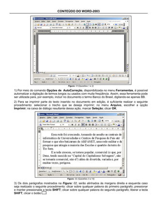 CONTEÚDO DO WORD-2003




                                         Figura: 01(Questões 1 e 2)

1) Por meio do comando Opções de AutoCorreção, disponibilizada no menu Ferramentas, é possível
automatizar a digitação de termos longos ou usados com muita freqüência. Assim, essa ferramenta pode
ser utilizada para, por exemplo, incluir no documento o termo Banco do Brasil, digitando-se apenas BB.
2) Para se imprimir parte do texto inserido no documento em edição, é suficiente realizar o seguinte
procedimento: selecionar o trecho que se deseja imprimir; no menu Arquivo, escolher a opção
Imprimir; na caixa de diálogo resultante dessa ação, marcar Seleção; clicar OK.




                                        Figura: 02 (Questões 3 a 15)

3) Os dois parágrafos mostrados na Figura: 02, serão alinhados às margens direita e esquerda caso
seja realizado o seguinte procedimento: clicar sobre qualquer palavra do primeiro parágrafo; pressionar
e manter pressionada a tecla SHIFT; clicar sobre qualquer palavra do segundo parágrafo; liberar a tecla
SHIFT; clicar o botão    .
 