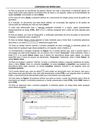 CONTEÚDO DO WORD-2003

4) Para se procurar as ocorrências da palavra “Banco” em todo o documento, é suficiente aplicar um
clique duplo sobre essa palavra na primeira linha do texto e, em seguida, utilizar as funcionalidades da
opção Localizar, encontrada no menu Editar.
5) Por meio do menu Ajuda, é possível verificar se o documento em edição possui erros de grafia e de
gramática.
6) A inserção, no documento que está sendo editado, de numeração das páginas ou de quebra de
coluna pode ser realizada por meio do menu Inserir.
7) Caso seja selecionado todo o segundo parágrafo mostrado e, a seguir, sejam pressionadas
seqüencialmente as teclas CTRL, ALT e  , o referido parágrafo terá o estilo de fonte alterado para
negrito.
8) Para se realizar, por meio do Word 2003, a verificação automática de erros de grafia no documento
mostrado, é suficiente clicar o botão .
9) Caso se deseje alterar a fonte utilizada no texto mostrado para a fonte Arial, é suficiente selecionar
esse texto e, na caixa               , selecionara opção Arial.
10) Caso se deseje imprimir apenas o primeiro parágrafo do texto mostrado, é suficiente aplicar um
clique triplo em qualquer lugar desse parágrafo e, em seguida, clicar o botão .
11) Considerando a situação mostrada na Figura: 02, é correto afirmar que, para o usuário salvar o
documento que está sendo digitado, em um arquivo com o nome “Concurso”, seria suficiente: Clicar o
botão     , e na janela Salvar como, que é aberta em decorrência dessa ação, digitar, no campo
específico para o nome do arquivo de salvamento, “Concurso”; finalmente, clicar o botão Salvar, da
janela Salvar como.
12) Para se localizar a palavra “internet” no texto, é suficiente realizar a seguinte seqüência de ações:
clicar o menu Editar; clicar no comando Localizar; na caixa Localizar e substituir, que aparece em
decorrência desta ação, escrever, no campo Localizar, apalavra “internet” e, em seguida, clicar em
Localizar próxima.
13) É correto afirmar que, caso se clique   , será criado um documento novo, em branco, sem que o
documento atual seja fechado, mas caso seja pressionada a tecla CTRL e em seguida clicar no referido
botão, o documento atual será fechado antes que o documento novo seja aberto.
14) Com base na Figura: 02 podemos afirmar que para se mover o ponto de inserção para o final do
documento em edição, é suficiente pressionar e manter pressionada a tecla CTRL; teclar END; liberar a
tecla CTRL.
15) Para se selecionar todo o primeiro parágrafo, é suficiente aplicar um clique triplo sobre qualquer
ponto desse parágrafo.




                                         Figura: 03 (Questões 16 a 36)
 