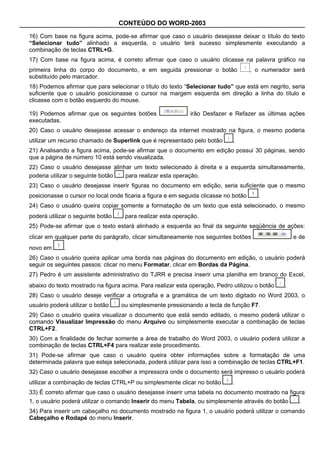 CONTEÚDO DO WORD-2003

16) Com base na figura acima, pode-se afirmar que caso o usuário desejasse deixar o título do texto
“Selecionar tudo” alinhado a esquerda, o usuário terá sucesso simplesmente executando a
combinação de teclas CTRL+G.
17) Com base na figura acima, é correto afirmar que caso o usuário clicasse na palavra gráfico na
primeira linha do corpo do documento, e em seguida pressionar o botão                 , o numerador será
substituído pelo marcador.
18) Podemos afirmar que para selecionar o título do texto “Selecionar tudo” que está em negrito, seria
suficiente que o usuário posicionasse o cursor na margem esquerda em direção a linha do título e
clicasse com o botão esquerdo do mouse.

19) Podemos afirmar que os seguintes botões                  irão Desfazer e Refazer as últimas ações
executadas.
20) Caso o usuário desejasse acessar o endereço da internet mostrado na figura, o mesmo poderia
utilizar um recurso chamado de Superlink que é representado pelo botão       .
21) Analisando a figura acima, pode-se afirmar que o documento em edição possui 30 páginas, sendo
que a página de número 10 está sendo visualizada.
22) Caso o usuário desejasse alinhar um texto selecionado à direita e a esquerda simultaneamente,
poderia utilizar o seguinte botão para realizar esta operação.
23) Caso o usuário desejasse inserir figuras no documento em edição, seria suficiente que o mesmo
posicionasse o cursor no local onde ficaria a figura e em seguida clicasse no botão     .
24) Caso o usuário queira copiar somente a formatação de um texto que está selecionado, o mesmo
poderá utilizar o seguinte botão    para realizar esta operação.
25) Pode-se afirmar que o texto estará alinhado a esquerda ao final da seguinte seqüência de ações:
clicar em qualquer parte do parágrafo, clicar simultaneamente nos seguintes botões                   e de
novo em      .
26) Caso o usuário queira aplicar uma borda nas páginas do documento em edição, o usuário poderá
seguir os seguintes passos: clicar no menu Formatar, clicar em Bordas da Página.
27) Pedro é um assistente administrativo do TJRR e precisa inserir uma planilha em branco do Excel,
abaixo do texto mostrado na figura acima. Para realizar esta operação, Pedro utilizou o botão    .
28) Caso o usuário deseje verificar a ortografia e a gramática de um texto digitado no Word 2003, o
usuário poderá utilizar o botão    ou simplesmente pressionando a tecla de função F7.
29) Caso o usuário queira visualizar o documento que está sendo editado, o mesmo poderá utilizar o
comando Visualizar Impressão do menu Arquivo ou simplesmente executar a combinação de teclas
CTRL+F2.
30) Com a finalidade de fechar somente a área de trabalho do Word 2003, o usuário poderá utilizar a
combinação de teclas CTRL+F4 para realizar este procedimento.
31) Pode-se afirmar que caso o usuário queira obter informações sobre a formatação de uma
determinada palavra que esteja selecionada, poderá utilizar para isso a combinação de teclas CTRL+F1.
32) Caso o usuário desejasse escolher a impressora onde o documento será impresso o usuário poderá
utilizar a combinação de teclas CTRL+P ou simplesmente clicar no botão       .
33) É correto afirmar que caso o usuário desejasse inserir uma tabela no documento mostrado na figura
1, o usuário poderá utilizar o comando Inserir do menu Tabela, ou simplesmente através do botão        .
34) Para inserir um cabeçalho no documento mostrado na figura 1, o usuário poderá utilizar o comando
Cabeçalho e Rodapé do menu Inserir.
 