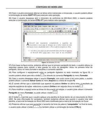 CONTEÚDO DO WORD-2003


35) Caso o usuário precisasse alternar as letras entre maiúsculas e minúsculas, o usuário poderá utilizar
a combinação de teclas SHIFT+F3 para executar esta operação.
36) Caso o usuário desejasse abrir o dicionário de sinônimos do MS-Word 2003, o mesmo poderia
executar a combinação de teclas CTRL+F7 para realizar esta operação.




                                            Figura: 04 (Questões 37 a 43)

37) Com base na figura acima, podemos afirmar que no primeiro parágrafo do texto, o usuário utilizou os
seguintes passos para colocar a letra grande no início do parágrafo: clicou na primeira linha do
parágrafo, clicou no menu formatar e escolheu o comando capitular.
38) Para configurar o espaçamento entre os parágrafo digitados no texto mostrado na figura 02, o
usuário poderá utilizar para isto o botão       ou através do comando Parágrafo do menu Formatar.
39) Caso o usuário desejasse salvar o arquivo Exemplo, com outro nome e em outra pasta, o usuário
poderá utilizar o comando Salvar Como do menu Arquivo ou a tecla de função F2.
40) É correto afirmar que o sublinhado que aparece na palavra Online na última linha, é resultado da
seguinte seqüência de ações: selecionou a palavra Online e em seguida clicou no botão       .
41) Para modificar o espaço entre as linhas do documento em edição, o usuário pode utilizar o comando
Parágrafo do menu Formatar, ou pode utilizar o botão                 .

42) O botão       permite que o usuário aplique uma planilha do Excel dentro de um documento do Word
2003. Se esta informação for verdadeira, também podemos afirmar que quando o usuário criar esta
planilha, a barra de formatação do Word 2003 será modificada para a barra de formatação do Excel.
43) Podemos afirmar que para aumentar o tamanho da fonte da palavra “computador” no final do texto,
o usuário pode utilizar o botão         ou também utilizar a combinação de teclas CTRL+].
 