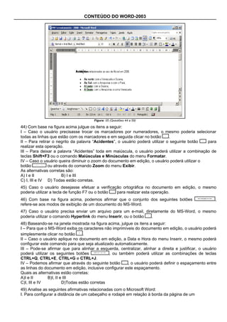 CONTEÚDO DO WORD-2003




                                       Figura: 05 (Questões 44 a 59)

44) Com base na figura acima julgue os itens a seguir:
I – Caso o usuário precisasse trocar os marcadores por numeradores, o mesmo poderia selecionar
todas as linhas que estão com os marcadores e em seguida clicar no botão       .
II – Para retirar o negrito da palavra “Acidentes”, o usuário poderá utilizar o seguinte botão  para
realizar esta operação.
III – Para deixar a palavra “Acidentes” toda em maiúscula, o usuário poderá utilizar a combinação de
teclas Shift+F3 ou o comando Maiúsculas e Minúsculas do menu Formatar.
IV – Caso o usuário queira diminuir o zoom do documento em edição, o usuário poderá utilizar o
botão          ou através do comando Zoom do menu Exibir.
As alternativas corretas são:
A) I e II             B) I e III
C) I, III e IV D) Todas estão corretas.
45) Caso o usuário desejasse efetuar a verificação ortográfica no documento em edição, o mesmo
poderia utilizar a tecla de função F7 ou o botão para realizar esta operação.
46) Com base na figura acima, podemos afirmar que o conjunto dos seguintes botões                       ,
refere-se aos modos de exibição de um documento do MS-Word.
47) Caso o usuário precisa enviar um arquivo para um e-mail, diretamente do MS-Word, o mesmo
poderia utilizar o comando Hyperlink do menu Inserir, ou o botão .
48) Baseando-se na janela mostrada na figura acima, julgue os itens a seguir:
I – Para que o MS-Word exiba os caracteres não imprimíveis do documento em edição, o usuário poderá
simplesmente clicar no botão      .
II – Caso o usuário aplique no documento em edição, a Data e Hora do menu Inserir, o mesmo poderá
configurar este comando para que seja atualizado automaticamente.
III – Pode-se afirmar que para alinhar a esquerda, centralizar, alinhar a direita e justificar, o usuário
poderá utilizar os seguintes botões            , ou também poderá utilizar as combinações de teclas
CTRL+Q, CTRL+E, CTRL+G e CTRL+J.
IV – Podemos afirmar que através do seguinte botão      , o usuário poderá definir o espaçamento entre
as linhas do documento em edição, inclusive configurar este espaçamento.
Quais as alternativas estão corretas:
A)I e II       B)I, II e III
C)I, III e IV           D)Todas estão corretas
49) Analise as seguintes afirmativas relacionadas com o Microsoft Word:
I. Para configurar a distância de um cabeçalho e rodapé em relação à borda da página de um
 