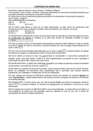 CONTEÚDO DO WORD-2003

documento, pode-se acessar o menu "Arquivo - Configurar Página".
II. Ao acessar o menu "Inserir - Símbolo", é possível acrescentar ao documento caracteres especiais que
não estão presentes nos teclados comumente utilizados.
III. Vários são os tipos de elementos gráficos que podem ser adicionados ao documento através do
menu "Inserir - Imagem".
São VERDADEIRAS as afirmativas:
A)I e II        B)I e III
C)II e III,              D)I, II e III.
50) No Word, para alterar a caixa de um texto selecionado, ou seja, trocar de maiúsculas para
minúsculas ou vice-versa, utilizando o teclado, deve-se pressionar, em conjunto, as teclas:
A) Shift e F5.       B) Ctrl e F3.
C) Ctrl e +.         D) Shift e F3.
51) No MS-Word o alinhamento do texto de documento pode ser alterado por meio das opções do menu
de configuração de páginas e margens ou a partir das marcas de tabulação contidas na régua
                              .
52) Caso se deseje colocar as informações apresentadas na janela do Word relativas a Leste e a Oeste
na próxima página do mesmo documento, é possível fazê-lo por meio de opção disponibilizada ao se
clicar o menu    .

53) Por meio de funcionalidades disponibilizadas ao se clicar o botão  , é possível alterar as opções
de justificar as margens e a tabulação do texto no documento do MS-Word.
54) Se for aberto um arquivo do tipo .doc armazenado no computador e o documento associado for
alterado, então, caso seja clicado o botão   , será disponibilizada uma janela em que é solicitada a
confirmação de salvar esse arquivo com outro nome.
55) No Microsoft Word, a opção para verificação ortográfica, que realça as palavras erradas encontradas
no documento, é acionada ao se clicar o botão     .
56) No Word, ao contrário do corpo do documento, onde é possível definir mais de uma coluna de texto,
dentro do cabeçalho do documento essa possibilidade não é permitida, pois quando estamos
trabalhando com Cabeçalho e rodapé este recurso fica desativado.
57) Com relação aos recursos do MS-Word, podemos afirmar que através do comando Opções do
menu Ferramentas, o usuário poderá definir com quantos minutos o programa irá salvar as informações
de AutoRecuperação.
58) No Word 2003, é correto afirmar que, por meio da janela Fonte, que pode ser executada a partir do
menu         , é possível modificar os formatos de espaçamento de caracteres e fonte de um texto
selecionado.
59) Em relação aos recursos do MS-Word 2003 e suas funcionalidades, é correto afirmar que Macro, é
uma seqüência de ações que são gravadas, para ser utilizada de uma só vez com o auxilio de
combinações de teclas ou botões específicos.
 