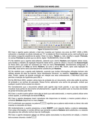 CONTEÚDO DO WORD-2003




                                        Figura: 05 (Questões 60 em diante)

60) Caso o agente queira calcular o total das invasões por hackers nos anos de 2007, 2008 e 2009,
colocando o resultado na célula indicada por “X” na tabela do Word mostrada acima, será suficiente que
ele realize a seguinte seqüência de ações: Clicar no menu Tabela, e, nele, escolher a opção Fórmula;
no campo Fórmula da janela que se abrirá, digitar =SUM(ABOVE); Clicar em OK.
61) No relatório que o agente está editando, sabendo que o termo Hackers será digitado várias vezes,
para facilitar o trabalho de digitação freqüente deste termo, pode-se utilizar o recurso de Autocorreção
do Word 2003, que pode ser acessado por meio do menu Ferramentas. Devidamente configurado, é
possível associar um Alias ao termo Hackers, tal como o termo HC. Assim, após cada digitação do
termo HC, esse termo será automaticamente substituído por Hackers.
62) No relatório que o agente está digitando, supondo que muitas informações utilizadas tenham sido
obtidas através de sites da Internet, seria interessante introduzir, no relatório, hyperlinks para esses
sites. Porém, apesar da grande evolução em relação aos seus antecessores, o MS-Word 2003 não
permite a inserção de hyperlinks para URL’s.
63) No MS-Word 2003, existem vários tipos de proteção de um documento, entre eles estão às senhas
de proteção e as senhas de gravação. Dessa forma, aplicando uma senha de gravação, evitará que
qualquer usuário tenha acesso ao arquivo.
64) Considerando que o documento editado pelo agente seja muito grande, e que seja necessário
visualizar duas partes do documento simultaneamente, o agente não poderá usar os recursos de divisão
de janela fornecidos pelo Word.
65) Caso o usuário queira aplicar caixa alta ao texto que está selecionado, o mesmo poderá utilizar entre
outras opções, a combinação de teclas CTRL+].
66) Caso o agente desejasse inserir caracteres não disponíveis no teclado, o mesmo poderá utilizar o
comando Símbolo disponível no menu Inserir.
67) O sublinhado que aparece na palavra              , significa que a palavra está errada ou talvez não está
inserida no dicionário do Word.
68) Acidentalmente o usuário pressionou a tecla INSERT e em seguida digitou a palavra concursos.
Com estas informações, é correto afirmar que somente a palavra Hackers será substituída, e o restante
das palavras não sofrerão nenhum tipo de modificação.
69) Caso o agente desejasse refazer as últimas ações executadas no documento em edição, o mesmo
teria sucesso clicando o botão      .
 