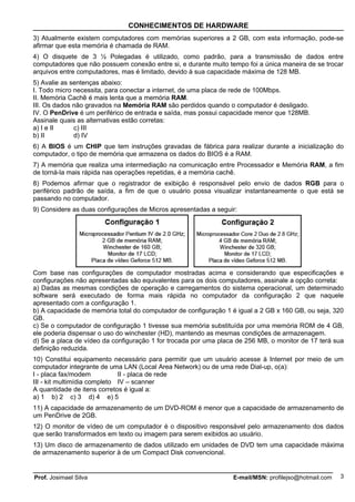 CONHECIMENTOS DE HARDWARE
3) Atualmente existem computadores com memórias superiores a 2 GB, com esta informação, pode-se
afirmar que esta memória é chamada de RAM.
4) O disquete de 3 ½ Polegadas é utilizado, como padrão, para a transmissão de dados entre
computadores que não possuem conexão entre si, e durante muito tempo foi a única maneira de se trocar
arquivos entre computadores, mas é limitado, devido à sua capacidade máxima de 128 MB.
5) Avalie as sentenças abaixo:
I. Todo micro necessita, para conectar a internet, de uma placa de rede de 100Mbps.
II. Memória Cachê é mais lenta que a memória RAM.
III. Os dados não gravados na Memória RAM são perdidos quando o computador é desligado.
IV. O PenDrive é um periférico de entrada e saída, mas possui capacidade menor que 128MB.
Assinale quais as alternativas estão corretas:
a) I e II     c) III
b) II         d) IV
6) A BIOS é um CHIP que tem instruções gravadas de fábrica para realizar durante a inicialização do
computador, o tipo de memória que armazena os dados do BIOS é a RAM.
7) A memória que realiza uma intermediação na comunicação entre Processador e Memória RAM, a fim
de torná-la mais rápida nas operações repetidas, é a memória cachê.
8) Podemos afirmar que o registrador de exibição é responsável pelo envio de dados RGB para o
periférico padrão de saída, a fim de que o usuário possa visualizar instantaneamente o que está se
passando no computador.
9) Considere as duas configurações de Micros apresentadas a seguir:




Com base nas configurações de computador mostradas acima e considerando que especificações e
configurações não apresentadas são equivalentes para os dois computadores, assinale a opção correta:
a) Dadas as mesmas condições de operação e carregamentos do sistema operacional, um determinado
software será executado de forma mais rápida no computador da configuração 2 que naquele
apresentado com a configuração 1.
b) A capacidade de memória total do computador de configuração 1 é igual a 2 GB x 160 GB, ou seja, 320
GB.
c) Se o computador de configuração 1 tivesse sua memória substituída por uma memória ROM de 4 GB,
ele poderia dispensar o uso do winchester (HD), mantendo as mesmas condições de armazenagem.
d) Se a placa de vídeo da configuração 1 for trocada por uma placa de 256 MB, o monitor de 17 terá sua
definição reduzida.
10) Constitui equipamento necessário para permitir que um usuário acesse à Internet por meio de um
computador integrante de uma LAN (Local Area Network) ou de uma rede Dial-up, o(a):
I - placa fax/modem           II - placa de rede
III - kit multimídia completo IV – scanner
A quantidade de itens corretos é igual a:
a) 1 b) 2 c) 3 d) 4 e) 5
11) A capacidade de armazenamento de um DVD-ROM é menor que a capacidade de armazenamento de
um PenDrive de 2GB.
12) O monitor de vídeo de um computador é o dispositivo responsável pelo armazenamento dos dados
que serão transformados em texto ou imagem para serem exibidos ao usuário.
13) Um disco de armazenamento de dados utilizado em unidades de DVD tem uma capacidade máxima
de armazenamento superior à de um Compact Disk convencional.


Prof. Josimael Silva                                             E-mail/MSN: profilejso@hotmail.com   3
 