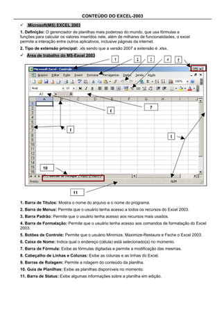 CONTEÚDO DO EXCEL-2003

   Microsoft(MS) EXCEL 2003
1. Definição: O gerenciador de planilhas mais poderoso do mundo, que usa fórmulas e
funções para calcular os valores inseridos nele, além de milhares de funcionalidades, o excel
permite a interação entre outros aplicativos, inclusive páginas da internet.
2. Tipo de extensão principal: .xls sendo que a versão 2007 a extensão é .xlsx.
 Área de trabalho do MS-Excel 2003
                                                     1         2       3        4       5




                                                                       7
                                                 6



                           8
                                                                                    9




            10




                               11

1. Barra de Títulos: Mostra o nome do arquivo e o nome do programa.
2. Barra de Menus: Permite que o usuário tenha acesso a todos os recursos do Excel 2003.
3. Barra Padrão: Permite que o usuário tenha acesso aos recursos mais usados.
4. Barra de Formatação: Permite que o usuário tenha acesso aos comandos de formatação do Excel
2003.
5. Botões de Controle: Permite que o usuário Minimize, Maximize-Restaure e Feche o Excel 2003.
6. Caixa de Nome: Indica qual o endereço (célula) está selecionado(a) no momento.
7. Barra de Fórmula: Exibe as fórmulas digitadas e permite a modificação das mesmas.
8. Cabeçalho de Linhas e Colunas: Exibe as colunas e as linhas do Excel.
9. Barras de Rolagem: Permite a rolagem do conteúdo da planilha.
10. Guia de Planilhas: Exibe as planilhas disponíveis no momento.
11. Barra de Status: Exibe algumas informações sobre a planilha em edição.
 