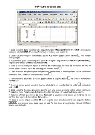 CONTEÚDO DO EXCEL-2003




                                        Figura: 01 (Questões 1 a 10)

1) Caso o usuário digite na célula E3 a seguinte função =Máximo(A2:B4)/5+(B5^A4)/4 e em seguida
pressione a tecla ENTER. Podemos afirmar que o resultado será o valor 46.

2) Caso o usuário desejasse somar toda a coluna A, o mesmo poderá utilizar o botão          para realizar
esta operação.
3) Suponhamos que o usuário clique na célula C2 e digite a seguinte função =SE(A4=2;A3/B5;B2/B5).
Ao pressionar a tecla ENTER o resultado será 15.
4) Caso o usuário desejasse aplicar o símbolo de porcentagem na célula B5 resultando em 4%. O
usuário poderá clicar na célula B5 e em seguida clicar no botão        .
5) Caso o usuário desejasse aplicar um gráfico na tabela acima, o mesmo poderia utilizar o comando
Gráfico do menu Exibir, ou simplesmente o botão           .

6) Para mesclar a célula B1, o usuário poderá utilizar o seguinte botão         na barra de ferramentas
Formatação.

7) É correto afirmar que se o usuário clicar na célula A2 e em seguida clicar no botão      , o resultado
será 150,00.
8) Caso o usuário desejasse proteger a planilha com uma senha, o mesmo poderá utilizar o comando
Proteger do menu Ferramentas. Este procedimento evitará que outro usuário abra seu arquivo.
9) Podemos afirmar que através do menu Formatar, o usuário poderá aplicar um lembrete na sua
planilha. Este recurso é chamado de Comentário.
10) Caso o usuário clique na célula B4 e em seguida clique simultaneamente nos seguintes botões
            e novamente clique duas vezes em           . Ao final desse procedimento o número 200 ficará
Negrito e centralizado.
 