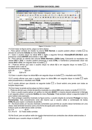 CONTEÚDO DO EXCEL-2003




                                           Figura: 02 (Questões 11 a 21)

11) Com base na figura acima, julgue os itens abaixo:
I – Para aplicar símbolo de moeda na coluna DVD Normal, o usuário poderá utilizar o botão      ou
através do comando Células do menu Formatar.
II – Caso o usuário clique na célula G12 e digite a seguinte fórmula =Soma(B6:B7;D8:D9)/3, após
pressionar a tecla ENTER será exibido o valor 120.
III – Para calcular os valores das colunas DVDs Normais e DVDs Lanç. Colocando os resultados nas
células B12 e D12, o usuário poderá pressionar a tecla CTRL e mantendo-a pressionada clicar nas
células B12 e D12, em seguida clicar no botão     .
IV – Pode-se afirmar que caso o usuário clique na célula C2 e em seguida clique no botão      , o
resultado será o valor 5.
As alternativas erradas são:
A)II e III              B)I e IV
C)II           D)III e IV
12) Caso o usuário clique na célula G2 e em seguida clique no botão            , o resultado será 550%.
13) É correto afirmar que caso o usuário clique na célula D9 e em seguida clique no botão                 , após
esse procedimento o resultado será 70,00.
14) É correto afirmar que clicando no seguinte botão                , o Excel exibirá uma janela com todas as
funções disponíveis.
15) Com base na janela acima julgue os itens a seguir:
I – Pode-se afirmar que o limite da planilha mostrada é a célula H35 como mostra no botão            .
II – Caso o usuário queira aplicar um gráfico no intervalo A6:B11, o mesmo deverá selecionar o intervalo
e em seguida utilizar o comando Gráfico do menu Formatar. Pode também utilizar o seguinte botão
para realizar esta operação.
III – Para proteger a planilha mostrada na figura acima, o usuário dispõe do comando Proteger no menu
Ferramentas. Este procedimento evita até mesmo que o usuário utilize a combinação de teclas
CTRL+C para copiar o conteúdo da planilha.
IV – No Excel existe um recurso chamado comentário que permite ao usuário deixar lembretes em uma
célula. Este lembrete funciona como uma forma de ajuda para outros usuários.
Indique quais as alternativas estão corretas:
A) I e II              B) IV
C) I, III e IV D) Todas estão corretas

16) No Excel, para se aplicar estilo de moeda internacional aos conteúdos das células selecionadas, é
suficiente que o usuário clique no botão       .
 