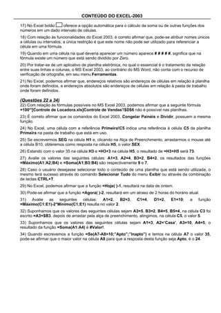 CONTEÚDO DO EXCEL-2003

17) No Excel botão   oferece a opção automática para o cálculo da soma ou de outras funções dos
números em um dado intervalo de células.
18) Com relação às funcionalidades do Excel 2003, é correto afirmar que, pode-se atribuir nomes únicos
a células ou intervalos; a única restrição é que este nome não pode ser utilizado para referenciar a
célula em uma fórmula.
19) Quando em uma célula na qual deveria aparecer um número aparece # # # # #, significa que na
fórmula existe um número que está sendo dividido por Zero.
20) Por tratar-se de um aplicativo de planilha eletrônica, no qual o essencial é o tratamento da relação
entre suas linhas e colunas, o MS Excel 2003, ao contrário do MS Word, não conta com o recurso de
verificação de ortografia, em seu menu Ferramentas.
21) No Excel, podemos afirmar que, endereços relativos são endereços de células em relação à planilha
onde foram definidos, e endereços absolutos são endereços de células em relação à pasta de trabalho
onde foram definidos.

(Questões 22 a 34)
22) Com relação às fórmulas possíveis no MS Excel 2003, podemos afirmar que a seguinte fórmula
=100*'[Controle de Locadora.xls]Controle de Vendas'!$D$6 não é possível nas planilhas.
23) É correto afirmar que os comandos do Excel 2003, Congelar Painéis e Dividir, possuem a mesma
função.
24) No Excel, uma célula com a referência Primeira!C5 indica uma referência à célula C5 da planilha
Primeira na pasta de trabalho que está em uso.
25) Se escrevermos SEG na célula H1 e, clicando na Alça de Preenchimento, arrastarmos o mouse até
a célula B10, obteremos como resposta na célula H5, o valor SEX.
26) Estando com o valor 35 na célula H3 e =H3+3 na célula H5, o resultado de =H3+H5 será 73.
27) Avalie os valores das seguintes células: A1=3, A2=4, B3=2, B4=2, os resultados das funções
=Máximo(A1:A2;B4) e =Soma(A1;B3:B4) são respectivamente 9 e 7.
28) Caso o usuário desejasse selecionar todo o conteúdo de uma planilha que está sendo utilizada, o
mesmo terá sucesso através do comando Selecionar Tudo do menu Exibir ou através da combinação
de teclas CTRL+T.
29) No Excel, podemos afirmar que a função =Hoje( )-1, resultará na data de ontem.
30) Pode-se afirmar que a função =Agora( )-2, resultará em um atraso de 2 horas do horário atual.
31) Avalie as seguintes células: A1=2, B2=3,                     C1=4,     D1=2,    E1=10,     a    função
=Máximo(C1:E1)-2*Mínimo(C1;E1) resulta no valor 2.
32) Suponhamos que os valores das seguintes células sejam A3=5, B3=2, B4=5, B5=4, na célula C3 foi
escrito =A3+$B3, depois de arrastar pela alça de preenchimento, atingimos, na célula C5, o valor 5.
33) Suponhamos que os valores das seguintes células sejam A1=3, A2=’Casa’, A3=10, A4=5, o
resultado da função =Soma(A1:A4) é #Valor!.
34) Quando escrevemos a função =Se(A7-A8>10;”Apto”;”Inapto”) e temos na célula A7 o valor 35,
pode-se afirmar que o maior valor na célula A8 para que a resposta desta função seja Apto, é o 24.
 