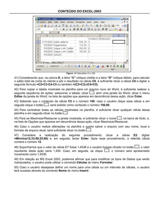 CONTEÚDO DO EXCEL-2003




                                         Figura: 04 (Questões 41 a 50)

41) Considerando que, na coluna D, a letra “C” indique crédito e a letra “D” indique débito, para calcular
o saldo total da conta do cliente e pôr o resultado na célula C6, é suficiente clicar a célula C6 e digitar a
seguinte fórmula =C2+C3-C4-C5 ou também =(C2+C3)-(C4+C5).
42) Para copiar a tabela mostrada na planilha para um arquivo novo do Word, é suficiente realizar a
seguinte seqüência de ações: selecionar a tabela; clicar   ; abrir uma janela do Word; clicar o menu
Editar da janela do Word; na lista de opções que aparece em decorrência dessa ação, clicar Colar.
43) Sabendo que o conteúdo da célula C5 é o número 100; caso o usuário clique essa célula e em
seguida clique o botão , será exibido como conteúdo o número 100,00.
44) Para centralizar todas as células mostradas na planilha, é suficiente clicar qualquer célula dessa
planilha e em seguida clicar no botão  .
45) Para se Maximizar/Restaurar a janela mostrada, é suficiente clicar o ícone , na barra de título, e,
na lista de Opções que aparece em decorrência dessa ação, clicar Maximizar/Restaurar.
46) Caso o usuário realize alterações na planilha e queira salvar o arquivo com seu nome, local e
formato de arquivo atual; será suficiente clicar no botão .
47) Considere a realização do seguinte procedimento: clicar a célula E2; digitar
=Mínimo(12;33;99;25;66) e, em seguida, teclar Enter. Após esse procedimento, a referida célula
conterá o número 12.
48) Suponhamos que o valor da célula E7 fosse 1,4536 e o usuário tivesse clicado no botão , o valor
resultante desta ação seria 1,454. Caso, em seguida, se clique        , o número será apresentado
novamente como 1,4536.
49) Em relação ao MS Excel 2003, podemos afirmar que para modificar os tipos de Dados que serão
manipulados, o usuário pode utilizar o comando Células do menu Formatar.
50) Caso o usuário desejasse definir um nome para uma célula ou um intervalo de células, o usuário
terá sucesso através do comando Nome do menu Inserir.
 