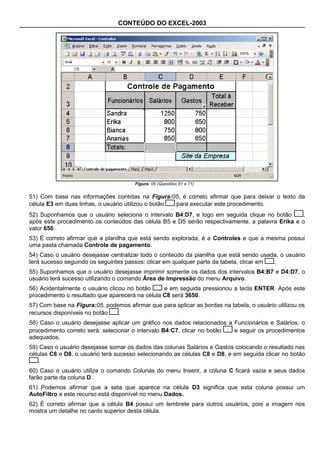CONTEÚDO DO EXCEL-2003




                                       Figura: 05 (Questões 51 a 71)


51) Com base nas informações contidas na Figura:05, é correto afirmar que para deixar o texto da
célula E3 em duas linhas, o usuário utilizou o botão para executar este procedimento.
52) Suponhamos que o usuário selecione o intervalo B4:D7, e logo em seguida clique no botão     ,
após este procedimento os conteúdos das célula B5 e D5 serão respectivamente, a palavra Erika e o
valor 650.
53) É correto afirmar que a planilha que está sendo explorada, é a Controles e que a mesma possui
uma pasta chamada Controle de pagamento.
54) Caso o usuário desejasse centralizar todo o conteúdo da planilha que está sendo usada, o usuário
terá sucesso seguindo os seguintes passos: clicar em qualquer parte da tabela, clicar em .
55) Suponhamos que o usuário desejasse imprimir somente os dados dos intervalos B4:B7 e D4:D7, o
usuário terá sucesso utilizando o comando Área de Impressão do menu Arquivo.
56) Acidentalmente o usuário clicou no botão     e em seguida pressionou a tecla ENTER. Após este
procedimento o resultado que aparecerá na célula C8 será 3650.
57) Com base na Figura:05, podemos afirmar que para aplicar as bordas na tabela, o usuário utilizou os
recursos disponíveis no botão  .
58) Caso o usuário desejasse aplicar um gráfico nos dados relacionados a Funcionários e Salários, o
procedimento correto será: selecionar o intervalo B4:C7, clicar no botão e seguir os procedimentos
adequados.
59) Caso o usuário desejasse somar os dados das colunas Salários e Gastos colocando o resultado nas
células C8 e D8, o usuário terá sucesso selecionando as células C8 e D8, e em seguida clicar no botão
   .
60) Caso o usuário utilize o comando Colunas do menu Inserir, a coluna C ficará vazia e seus dados
farão parte da coluna D.
61) Podemos afirmar que a seta que aparece na célula D3 significa que esta coluna possui um
AutoFiltro e este recurso está disponível no menu Dados.
62) É correto afirmar que a célula B4 possui um lembrete para outros usuários, pois a imagem nos
mostra um detalhe no canto superior desta célula.
 