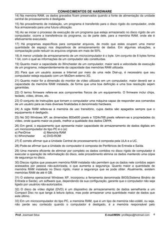CONHECIMENTOS DE HARDWARE
14) Na memória RAM, os dados gravados ficam preservados quando a fonte de alimentação da unidade
central de processamento é desligada.
15) No procedimento de instalação, um programa é transferido para o disco rígido do computador, onde
fica armazenado para uma futura utilização.
16) Ao se iniciar o processo de execução de um programa que esteja armazenado no disco rígido de um
computador, ocorre a transferência do programa, ou de parte dele, para a memória RAM, onde ele é
efetivamente executado.
17) Há programas específicos para compactar arquivos, de modo que estes ocupem uma menor
quantidade de espaço nos dispositivos de armazenamento de dados. Em algumas situações, a
compactação pode reduzir os arquivos originais em mais de 50%.
18) A menor unidade de armazenamento de um microcomputador é o byte. Um conjunto de 8 bytes forma
1 bit, com o qual as informações de um computador são constituídas.
19) Quanto maior a capacidade do Winchester de um computador, maior será a velocidade de execução
de um programa, independentemente da capacidade das memórias RAM utilizada.
20) Para que um usuário acesse a Internet por meio de uma rede Dial-up, é necessário que seu
computador esteja equipado com um MoDem externo 3G.
21) Quanto maior for a dimensão do monitor de vídeo utilizado em um computador, maior deverá ser a
capacidade da memória RAM instalada, de forma que uma boa definição e uma boa resolução sejam
garantidas.
22) O termo firmware refere-se aos componentes físicos de um equipamento. O firmware inclui chips,
teclado, vídeo, drives, etc.
23) O conjunto de instruções que tornam o computador uma máquina capaz de responder aos comandos
de um usuário para as mais diversas finalidades é denominado hardware.
24) A sigla RAM refere-se à memória de uso transitório, cujos dados são apagados sempre que o
equipamento é desligado.
25) No SO Windows XP, as dimensões 800x600 pixels e 1024x768 pixels referem-se s propriedades do
vídeo, onde quanto maior os pixels, melhor a qualidade dos dados CMYK.
26) Em geral, o equipamento que apresenta maior capacidade de armazenamento de dados digitais em
um microcomputador do tipo PC é o (a):
a) PenDrive          d) Memória RAM
b) Whinchester       e) DVD-ROM
27) É correto afirmar que a Unidade Central de processamento é composta pela ULA e a UC.
28) Pode-se afirmar que a Unidade do computador é composta de Periféricos de Entrada e Saída.
29) Uma maneira eficiente de eliminar por completo os dados contidos no disco rígido de computador é
executar a operação de reformatação do disco, este procedimento elimina os dados mantendo uma cópia
de segurança no disco.
30) Discos rígidos que possuem memória RAM instalada não permitem que os dados nele contidos sejam
acessados por pessoa não-autorizada, o que aumenta a segurança. Quanto maior a quantidade de
memória RAM instalada no Disco rígido, maior a segurança que se pode obter. Atualmente, existem
memórias RAM de até 4 GB.
31) O sistema operacional Windows XP, incorporou a ferramenta denominada BIOS(Sistema Binário de
Entrada e Saída), um software que, dependendo da sua configuração, garante que o computador não seja
ligado por usuários não-autorizados.
32) O disco de vídeo digital (DVD) é um dispositivo de armazenamento de dados semelhante a um
Compact Disc no que tange à leitura óptica, mas pode armazenar uma quantidade maior de dados que
este último.
33) Em um microcomputador do tipo PC, a memória RAM, que é um tipo de memória não-volátil, ou seja,
não perde seu conteúdo quando o computador é desligado, é a memória responsável pelo


Prof. Josimael Silva                                             E-mail/MSN: profilejso@hotmail.com   4
 