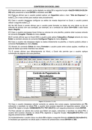 CONTEÚDO DO EXCEL-2003

63) Suponhamos que o usuário tenha digitado na célula B9 a seguinte função =Se(C5>1000;C4-C6;C4-
D4) após pressionar a tecla ENTER o resultado será 500.
64) Pode-se afirmar que o usuário poderá aplicar um Hyperlink sobre o item “Site da Empresa”, o
botão    é o mais correto para realizar este procedimento.
65) Caso o usuário desejasse configurar os estilos de moeda disponível no Excel, o usuário poderá
utilizar o seguinte botão .
66) No MS Excel é correto afirmar que o usuário pode formatar os dados de uma célula ou de um
intervalo de acordo com sua condição, por exemplo, se o conteúdo da célula C4>=1250 o valor ficará
Azul e Negrito.
67) Caso o usuário precisasse travar linhas ou colunas de uma planilha, poderia obter sucesso através
do comando Congelar Painéis do menu Janela.
68) É correto afirmar que no Excel 2003 o usuário pode aplicar Cabeçalho e Rodapé através do menu
Exibir ou também através do comando Configurar Página do menu Arquivo.
69) Caso o usuário não desejasse digitar os dados diretamente na planilha, o mesmo poderia utilizar o
comando Formulário do menu Dados.
70) Através do comando Célula do menu Formatar o usuário pode entre outras opções, modificar os
tipos de dados que serão inseridos nas células.
71) É correto afirmar que diferentemente do Word, o Excel não permite que o usuário aplique
numeração de páginas nas suas planilhas.




                                       Figura: 06 (Questões 72 a 80)

72) Caso o usuário desejasse calcular somente os valores dos cursos pagos, representados por PG,
colocando o resultado na célula F12, o usuário terá sucesso seguindo os seguintes passos: clicar na
célula F12, digitar a função =SOMASE(F6:F11;"PG";E6:E11) e em seguida pressionar a tecla ENTER.
73) Para calcular os valores dos cursos que faltam ser pagos, colocando o resultado na célula F13, o
usuário terá sucesso clicando na célula F13, digitando a seguinte função =Soma(E6:E11)-F12 e em
seguida pressionando o ENTER.
74) Acidentalmente o usuário clicou na célula G5 e digitou a seguinte fórmula =SOMA(C6:C9)/2+(E9+E11).
O resultado que apareceu na célula após o mesmo ter pressionado a tecla ENTER foi 305.
 