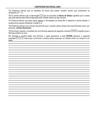 CONTEÚDO DO EXCEL-2003

75) Podemos afirmar que as planilhas do Excel não podem receber nomes que contenham os
caracteres (? * : /) .
76) É correto afirmar que a informação      que se encontra na Barra de Status significa que a célula
que está selecionada está configurada para receber dados do tipo número.
77) Pode-se afirmar que para copiar apenas a formatação da célula B5, e aplicá-la a outras células, o
usuário terá sucesso utilizando o botão .
78) Podemos afirmar que o Excel não permite que o usuário utilize nomes nas suas fórmulas como, por
exemplo, =(Valor-Desconto).
79) No Excel, quando o resultado de uma fórmula aparece da seguinte maneira          , significa que a
fórmula contém um erro.
80) Quando o usuário digita uma fórmula, e após pressionar a tecla ENTER aparecer o seguinte
resultado      , indica que na fórmula o usuário tentou executar um cálculo entre um número e um
texto.
 