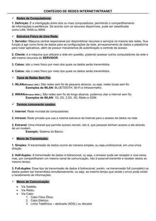 CONTEÚDO DE REDES INTERNET/INTRANET

 Redes de Computadores:
1. Definição: É a interligação entre dois ou mais computadores, permitindo o compartilhamento
de informações e periféricos. De acordo com os recursos disponíveis, pode ser classificada
como LAN, WAN ou MAN.

 Estrutura Física de Uma Rede:
1. Servidor: Máquina central responsável por disponibilizar recursos e serviços na maioria das redes. Sua
função á agir como fonte de dados para as configurações da rede, armazenamento de dados e plataforma
para rodar aplicativos, além de possuir mecanismos de autenticação e controle de acesso.

2. Cliente: é a máquina que utilizará a rede em questão, podendo acessar outros computadores da rede e
até mesmo recursos do SERVIDOR.

3. Cabos: são o meio físico por meio dos quais os dados serão transmitidos.

4. Cabos: são o meio físico por meio dos quais os dados serão transmitidos.

 Tipos de Redes Sem Fio:

1. WLAN(Wireless LAN ): São redes sem fio de pequeno alcance, ou seja, redes locais sem fio.
         Exemplos de WLAN: BLUETOOTH, Wi-Fi e Infravermelho.

2. WWAN(Wireless WAN ): São redes sem fio de longo alcance, podemos citar a internet sem fio.
        Exemplos de WLAN: 1G, 2G, 2,5G, 3G, Rádio e GSM.

 Termos comumente usados:

1. Internet: Rede mundial de computadores.

2. Intranet: Rede privada que usa a mesma estrutura da Internet para o acesso de dados na rede.

3. Extranet: Uma intranet que permite acesso remoto, isto é, que pessoas tenham acesso a ela através
de um modem.
          Exemplo: Sistema do Banco.

 Meios de Transmissão:

1. Simplex: A transmissão de dados ocorre de maneira simples, ou seja,unidirecional, em uma única
direção.

2. Half-duplex: A transmissão de dados é bidirecional, ou seja, o emissor pode ser receptor e vice-versa,
mas, por compartilharem um mesmo canal de comunicação, não é possível transmitir e receber dados ao
mesmo tempo.

3. Full-duplex: Esse tipo de transmissão de dados é bidirecional, porém, na transmissão full (completo) os
dados podem ser transmitidos simultaneamente, ou seja, ao mesmo tempo que existe o envio pode existir
o recebimento de informações.

 Meios de Comunicação:
   •   Via Satélite;
   •   Via Rádio;
   •   Via Cabo:
           1. Cabo Fibra Ótica;
           2. Cabo Elétrico;
           3. Linha Telefônica – dedicada (ADSL) ou discada
 