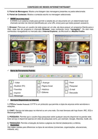 CONTEÚDO DE REDES INTERNET/INTRANET

5. Painel de Mensagens: Mostra uma listagem das mensagens presentes na pasta selecionada.
6. Painel de Conteúdo: Mostra o conteúdo escrito na mensagem selecionada.

 WWW (World Wide Web):
   A WWW é um sistema criado para permitir a estadia de um documento em um determinado local
   chamado servidor de internet (identificado por uma URL única) para que todos possam acessá-lo.

1. Browser: Para que um usuário da rede possa ver um site, ele deve possuir um programa Cliente para a
Web, esse tipo de programa é chamado Browser, mais conhecido como “navegador”. Os dois mais
conhecidos navegadores no mercado são o Internet Explorer, da Microsoft e o Mozilla Firefox.




                     Internet Explorer                                     Mozilla Firefox

 Barra de Ferramenta Padrão:




        - Voltar                           - Avançar                        - Parar
      - Atualizar (F5)                   - Página Inicial                   - Pesquisar
       - Favoritos                       - Histórico                         - E-mail
       - Imprimir                        - Editores                         - Discussão
       - Messenger

 Serviços Disponíveis na Internet:

1. FTP(File Transfer Protocol): O FTP é um protocolo que permite a cópia de arquivos entre servidores e
estações.

2. CHAT: Serviço de bate-papo na internet ou em uma rede. Os mais famosos até hoje foram: IRC, ICQ e
Messenger(MSN).

3. PESQUISA: Permite que o usuário faça pesquisas sobre qualquer assunto disponível na grande rede.
Este serviço é disponível apenas em sites de pesquisas como, por exemplo: Google, Altavista, Cadê, etc.

4. TRADUÇÃO: Permite a tradução de textos e páginas da internet obedecendo a critérios.
 Domínios:
São siglas usadas para diferenciar os tipos de servidores (comerciais, organizações, educacionais,
militares, etc).
 