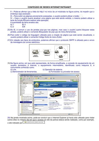 CONTEÚDO DE REDES INTERNET/INTRANET

   II – Pode-se afirmar que a falta do http:// no início da url mostrada na figura acima, irá impedir que o
   endereço seja acessado.
   III – Para exibir as páginas previamente acessadas, o usuário poderá utilizar o botão     .
   IV – Caso o usuário queira atualizar uma página que está sendo exibida, o mesmo poderá utilizar a
   tecla de função F5 para realizar esta operação.
   A quantidade de itens errados são:
   A) 1            B) 3
   C) 2            D)4
25) No IE, é comum o uso de janelas pop-ups nas páginas, mas caso o usuário queira bloquear estas
    janelas, poderá utilizar o comando Bloqueador de pop-ups do menu ferramentas.
26) Para exibir o código da linguagem utilizada para a criação da página que está sendo visualizada, o
    usuário poderá utilizar o comando Código fonte do menu Exibir.
27) Em relação aos tipos de protocolos, podemos afirmar que o protocolo SMTP é utilizado para o envio
    de mensagens de correio eletrônico.




28) Na figura acima, em que está representada, de forma simplificada, a conexão do equipamento de um
   usuário doméstico à Internet, o equipamento intermediário, identificado como máquina X, é
   comumente conhecido como:
   a) Link.                          b) Operador de sistema.
   c) Administrador de ferramentas.        d) Fornecedor ou provedor de acesso.




29) Na janela mostrada acima, pode-se concluir que o Internet Explorer já havia sido utilizado para visitar
outros sites no mesmo dia em que o acesso ao site da polícia estava sendo realizado, como por exemplo,
o site indicado por                          .
 