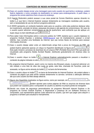 CONTEÚDO DE REDES INTERNET/INTRANET

29) Caso um usuário deseje enviar uma mensagem para outro usuário do qual tenha o endereço, poderá
   fazê-lo digitando o nome completo do destinatário no campo para endereçamento. A partir disso, o
   programa de correio eletrônico fará a busca do endereço.
30) O Agente Rodoviário poderá acessar a sua caixa postal de Correio Eletrônico apenas clicando no
   botão    , que fará o Internet Explorer acessar diretamente as mensagens recebidas pelo usuário,
   sem a necessidade de uso de nenhum programa adicional.
31) A WWW apresenta um conteúdo bastante vasto para os usuários, entre eles podemos destacar sites
   de investimento, previsão do tempo, pesquisas de preços e até agenda de compromissos. No caso de
   o usuário querer adicionar compromissos ao dia de quarta-feira, será suficiente que ele aplique um
   duplo clique no item identificado por              .
32) Para saber mais informações sobre o concurso público do TJRR, bastaria que o usuário digitasse no
   programa Outlook Express o endereço WWW.trjj.jus.br que irá imediatamente acessar o e-mail
   referido. Isso constitui uma facilidade da Internet, que usa nomes fáceis de lembrar para acessar
   informações diversas.
33) Caso o usuário deseje saber onde um determinado amigo fará a prova do Concurso da PRF, ele
   poderá fazê-lo aplicando apenas um clique no Hyperlink identificado na figura por               .
   Esta ação iniciará o processo de download de um arquivo PDF (Portable Document File) que pode ser
   visualizado pelo programa Adobe Acrobat Reader, distribuído gratuitamente em diversos sites na
   Internet.
34) Caso o usuário clique no botão         , o Internet Explorer automaticamente passará a visualizar o
   conteúdo da página indicada no site                                     .

35) No programa Internet Explorer, assim como na maioria dos Browsers atuais, é possível adicionar um
   site visitado a uma lista de sites dos quais se gosta, esta lista, chamada de Favoritos, pode ser
   acessada, na figura acima através do botão      , na barra de ferramentas.
36) Caso o usuário clique no botão   , na barra de ferramentas do Internet Explorer, ele poderá alterar o
   conteúdo da página que está sendo visitada diretamente no servidor, tornando a alteração definitiva
   até que outro usuário da Web deseje alterá-la.

37) Alguns dos Hyperlinks mostrados na figura acima, como por exemplo, em                              e

                           podem apontar para outras páginas da Web ou arquivos de diversos tipos
   que podem ser copiados para o computador do usuário ou abertos na própria janela do navegador.
38) Devido aos níveis de segurança personalizados do programa Microsoft Internet Explorer e do
    programa de Correio Outlook Express, é dispensável a presença de um Software Antivírus no
    computador, que representaria apenas custo adicional ao usuário, que tem que pagar para adquirir o
    programa e também para atualizá-lo mensalmente.
 