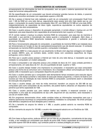 CONHECIMENTOS DE HARDWARE
armazenamento de informações de boot do computador, sem as quais o sistema operacional não seria
capaz de funcionar adequadamente.
34) Na especificação de um computador que deverá armazenar grandes bancos de dados, é possível,
atualmente, encontrar winchester com capacidade superior a 500 GB.
35) Se o acesso à Internet tiver sido realizado a partir de um computador com processador Duall Core
com 1 GB de RAM em uma rede dial-up, seguramente esse acesso terá sido mais rápido que se, por
acaso, o computador do usuário tivesse processador Atlon XP, com RAM de 512 MB em uma rede ADSL,
independentemente da capacidade de disco rígido, supondo-se equivalentes os outros aspectos da
configuração dos dois computadores.
36) Caso o usuário possua o dispositivo de gravação apropriado, é correto efetuar o backup em um CD
regravável, pois esse dispositivo tem capacidade de armazenamento bem superior a 3 Gbytes.
37) É correto realizar o backup na própria memória RAM do computador, pois esse tipo de memória é
não-volátil, o que permite a manutenção dos dados quando o computador é desligado. Além disso, a
quantidade de memória RAM tipicamente instalada em computadores é grande o suficiente para
armazenar 3 Gbytes.
38) Para o funcionamento adequado do computador, a quantidade de memória RAM a ser instalada deve
ser dimensionada em função do tipo de operações/processamento que ele deverá executar. O conteúdo
armazenado na memória RAM é perdido quando o computador é desligado.
39) O teclado ABNT é o mais popular em uso atualmente no Brasil e tem algumas vantagens com relação
ao teclado ABNT2, pois, ao contrário deste, contém teclas com caracteres específicos da língua
portuguesa, como a tecla Ç.
40) Para que o usuário possa acessar a Internet por meio de uma rede dial-up, é necessário que seja
instalado no computador um modem adequado.
41) Caso o computador a ser adquirido possua uma unidade de disco de 3½", essa unidade permitirá o
armazenamento, em cada disco de 3½", de uma quantidade de byte superior a 1024.
42) Caso o usuário deseje instalar uma impressora no computador, é necessário que esse computador
possua uma forma de se comunicar com a impressora. Se a impressora utilizar comunicação por meio do
padrão USB, é necessário que o computador disponha de porta USB.
43) Caso o usuário perceba que o computador está demandando tempo excessivo para executar alguns
programas, e ele deseje aumentar a velocidade de execução desses programas, o mesmo irá fazê-lo com
sucesso por meio da instalação de mais memória RAM no computador, aumentando assim a velocidade
de execução dos programas.
44) Caso o usuário deseje, por meio de mídia removível, transferir um arquivo de 300 MB de seu
computador para outro computador de seu escritório, ele poderá fazê-lo utilizando um dispositivo do tipo
pendrive que tenha capacidade de 1GB.
45) Caso o usuário perceba que, para realizar melhor seu trabalho, é essencial conectar o seu
computador a uma rede de computadores do tipo LAN, disponível em seu escritório, será necessário o
uso de um modem ADSL.
46) Em programas denominados driver, estão contidas todas as informações necessárias para que o
sistema operacional reconheça os componentes periféricos instalados no computador. No driver principal,
está definida a seqüência de boot desejada para o sistema.
47) Se o tamanho do arquivo for inferior a 1 MB, o usuário poderá salvá-lo na memória ROM do
computador.
48) Se o tamanho do arquivo for 100 MB, o usuário não conseguirá salvá-lo em um PenDrive de 1GB.




49) Com base na figura acima, pode-se afirmar que se trata de um dispositivo, normalmente do tipo plug-
in-play, a ser instalado em computador que dispõe de porta USB. Possui capacidade de armazenamento
que pode superar 500 GB de dados, cujo conteúdo pode ter o acesso protegido por senha.

Prof. Josimael Silva                                               E-mail/MSN: profilejso@hotmail.com   5
 