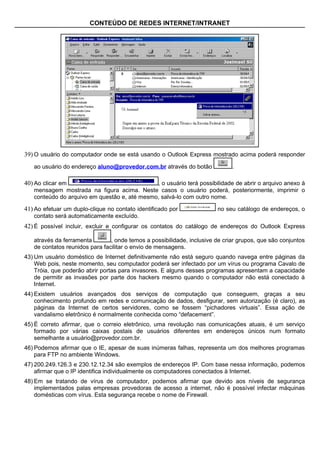 CONTEÚDO DE REDES INTERNET/INTRANET




39) O usuário do computador onde se está usando o Outlook Express mostrado acima poderá responder
   ao usuário do endereço aluno@provedor.com.br através do botão              .

40) Ao clicar em                              , o usuário terá possibilidade de abrir o arquivo anexo à
   mensagem mostrada na figura acima. Neste casos o usuário poderá, posteriormente, imprimir o
   conteúdo do arquivo em questão e, até mesmo, salvá-lo com outro nome.

41) Ao efetuar um duplo-clique no contato identificado por              no seu catálogo de endereços, o
   contato será automaticamente excluído.
42) É possível incluir, excluir e configurar os contatos do catálogo de endereços do Outlook Express

   através da ferramenta        , onde temos a possibilidade, inclusive de criar grupos, que são conjuntos
   de contatos reunidos para facilitar o envio de mensagens.
43) Um usuário doméstico de Internet definitivamente não está seguro quando navega entre páginas da
    Web pois, neste momento, seu computador poderá ser infectado por um vírus ou programa Cavalo de
    Tróia, que poderão abrir portas para invasores. E alguns desses programas apresentam a capacidade
    de permitir as invasões por parte dos hackers mesmo quando o computador não está conectado à
    Internet.
44) Existem usuários avançados dos serviços de computação que conseguem, graças a seu
    conhecimento profundo em redes e comunicação de dados, desfigurar, sem autorização (é claro), as
    páginas da Internet de certos servidores, como se fossem “pichadores virtuais”. Essa ação de
    vandalismo eletrônico é normalmente conhecida como “defacement”.
45) É correto afirmar, que o correio eletrônico, uma revolução nas comunicações atuais, é um serviço
    formado por várias caixas postais de usuários diferentes em endereços únicos num formato
    semelhante a usuário@provedor.com.br.
46) Podemos afirmar que o IE, apesar de suas inúmeras falhas, representa um dos melhores programas
    para FTP no ambiente Windows.
47) 200.249.126.3 e 230.12.12.34 são exemplos de endereços IP. Com base nessa informação, podemos
    afirmar que o IP identifica individualmente os computadores conectados à Internet.
48) Em se tratando de vírus de computador, podemos afirmar que devido aos níveis de segurança
    implementados palas empresas provedoras de acesso a internet, não é possível infectar máquinas
    domésticas com vírus. Esta segurança recebe o nome de Firewall.
 