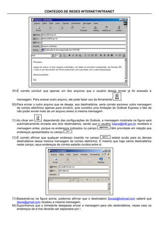 CONTEÚDO DE REDES INTERNET/INTRANET




49) É correto concluir que apenas um dos arquivos que o usuário deseja enviar já foi anexado à

   mensagem. Para anexar outro arquivo, ele pode fazer uso da ferramenta          .
50) Para enviar o outro arquivo que se deseja, aos destinatários, seria correto escrever outra mensagem
    de correio eletrônico apenas para enviá-lo, pois constitui uma limitação do Outlook Express o fato de
    não poder enviar mais de um arquivo anexo à mesma mensagem.


51) Ao clicar em    , dependendo das configurações do Outlook, a mensagem mostrada na figura será
   automaticamente enviada aos dois destinatários, sendo que o usuário fulano@trt6.gov.br receberá a
   mensagem antes, porque os endereços indicados no campo                 têm prioridade em relação aos
   endereços apresentados no campo       .
52) É correto afirmar que qualquer endereço inserido no campo       estará oculto para os demais
   destinatários dessa mesma mensagem de correio eletrônico. E mesmo que haja vários destinatários
   neste campo, seus endereços de correio estarão ocultos entre si.




53) Baseando-se na figura acima, podemos afirmar que o destinatário Soraia@hotmail.com saberá que
    diana@gmail.com recebeu a mesma mensagem.
54) Suponhamos que o remetente desejasse enviar a mensagem para oito destinatários, nesse caso os
    endereços de e-mai deverão ser separados por /.
 