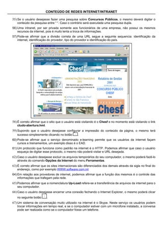 CONTEÚDO DE REDES INTERNET/INTRANET

55) Se o usuário desejasse fazer uma pesquisa sobre Concursos Públicos, o mesmo deverá digitar o
   conteúdo da pesquisa entre “ “. Caso o contrário será executada uma pesquisa dupla.
56) Uma intranet, por ser privada somente aos funcionários de uma empresa, não possui os mesmos
    recursos da internet, pois é muito lenta a troca de informações.
57) Pode-se afirmar que a divisão correta de uma URL segue a seguinte sequencia: identificação da
    internet, identificação do provedor, tipo do provedor e identificação do país.




58) É correto afirmar que o sitio que o usuário está visitando é o Chesf e no momento está visitando o link
   ctudo-abertura.hml.
59) Supondo que o usuário desejasse configurar a impressão do conteúdo da página, o mesmo terá
   sucesso simplesmente clicando no botão       .
60) Pode-se afirmar que o serviço denominado e-learning permite que os usuários da internet façam
    cursos e treinamentos, um exemplo disso é o EAD.
61) Um protocolo que funciona como padrão na internet é o HTTP. Podemos afirmar que caso o usuário
    esqueça de digitar esse protocolo, o mesmo não poderá visitar e URL desejada.
62) Caso o usuário desejasse excluir os arquivos temporários do seu computador, o mesmo poderá fazê-lo
   através do comando Opções da Internet do menu Ferramentas.
63) É correto afirmar que os sites internacionais são diferenciados dos demais através da sigla no final do
   endereço, como por exemplo WWW.software.com.int
64) Em relação aos provedores de internet, podemos afirmar que a função dos mesmos é o controle das
    informações que trafegam pela rede.
65) Podemos afirmar que a nomenclatura Up-Load refere-se a transferência de arquivos da internet para o
   seu computador.
66) Caso o usuário desejasse encerrar uma conexão fechando o Internet Explorer, o mesmo poderá clicar
   no seguinte botão     .
67) Um sistema de conversação muito utilizado na internet é o Skype. Neste serviço os usuários podem
   trocar informações em tempo real, e se o computador estiver com um microfone instalado, a conversa
   pode ser realizada como se o computador fosse um telefone.
 