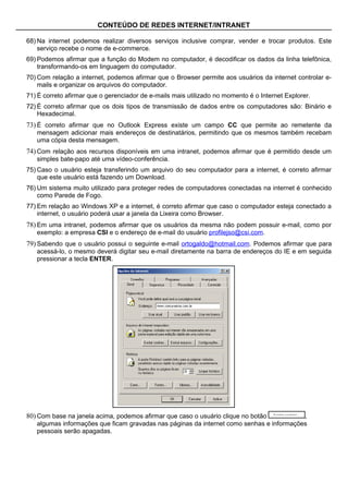 CONTEÚDO DE REDES INTERNET/INTRANET

68) Na internet podemos realizar diversos serviços inclusive comprar, vender e trocar produtos. Este
    serviço recebe o nome de e-commerce.
69) Podemos afirmar que a função do Modem no computador, é decodificar os dados da linha telefônica,
    transformando-os em linguagem do computador.
70) Com relação a internet, podemos afirmar que o Browser permite aos usuários da internet controlar e-
    mails e organizar os arquivos do computador.
71) É correto afirmar que o gerenciador de e-mails mais utilizado no momento é o Internet Explorer.
72) É correto afirmar que os dois tipos de transmissão de dados entre os computadores são: Binário e
    Hexadecimal.
73) É correto afirmar que no Outlook Express existe um campo CC que permite ao remetente da
   mensagem adicionar mais endereços de destinatários, permitindo que os mesmos também recebam
   uma cópia desta mensagem.
74) Com relação aos recursos disponíveis em uma intranet, podemos afirmar que é permitido desde um
   simples bate-papo até uma vídeo-conferência.
75) Caso o usuário esteja transferindo um arquivo do seu computador para a internet, é correto afirmar
    que este usuário está fazendo um Download.
76) Um sistema muito utilizado para proteger redes de computadores conectadas na internet é conhecido
    como Parede de Fogo.
77) Em relação ao Windows XP e a internet, é correto afirmar que caso o computador esteja conectado a
    internet, o usuário poderá usar a janela da Lixeira como Browser.
78) Em uma intranet, podemos afirmar que os usuários da mesma não podem possuir e-mail, como por
   exemplo: a empresa CSI e o endereço de e-mail do usuário profilejso@csi.com.
79) Sabendo que o usuário possui o seguinte e-mail ortogaldo@hotmail.com. Podemos afirmar que para
   acessá-lo, o mesmo deverá digitar seu e-mail diretamente na barra de endereços do IE e em seguida
   pressionar a tecla ENTER.




80) Com base na janela acima, podemos afirmar que caso o usuário clique no botão          ,
   algumas informações que ficam gravadas nas páginas da internet como senhas e informações
   pessoais serão apagadas.
 